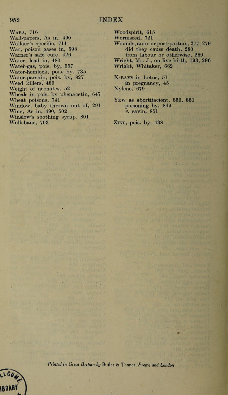 Waba, 716 Wall-papers, As in, 490 Wallace’s specific, 711 War, poison gases in, 598 Warner’s safe cure, 426 Water, lead in, 480 Water-gas, pois. by, 557 Water-hemlock, pois. by, 735 Water-parsnip, pois. by, 827 Weed killers, 489 Weight of neonates, 52 Wheals in pois. by phenacetin, 647 Wheat poisons, 741 Window, baby thrown out of, 291 Wine, As in, 490, 502 Winslowi’s soothing syrup, 801 Wolfsbane, 703 Woodspirit, 615 Wormseed, 721 Wounds, ante- or post-partum, 277, 279 did they cause death, 280 from labour or otherwise, 280 Wright, Mr. J., on live birth, 193, 296 Wright, Whitaker, 662 X-rays in foetus, 51 in pregnancy, 45 Xylene, 679 Yew as abortifacient, 850, 851 poisoning by, 849 v. savin, 851 Zinc, pois. by, 438 * Printed in Great Britain by Butler & Tanner, Frome and London