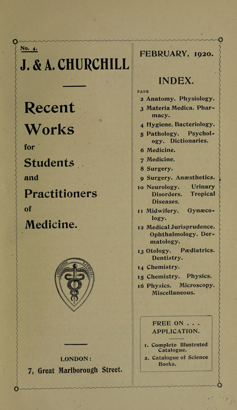 No. 4. J. & L CHURCHILL Recent Works for Students and Practitioners of Medicine. LONDON: 7, Great Marlborough Street. FEBRUARY, 1920. INDEX. PAGE 2 Anatomy. Physiology. 3 Materia Medica. Phar¬ macy. 4 Hygiene. Bacteriology. 5 Pathology. Psychol¬ ogy. Dictionaries. 6 Medicine. 7 Medicine, 8 Surgery. 9 Surgery. Anaesthetics. 10 Neurology. Urinary Disorders. Tropical Diseases. 11 Midwifery, Gynaeco¬ logy. 12 Medical Jurisprudence. Ophthalmology. Der¬ matology. 13 Otology. Paediatrics. Dentistry. 14 Chemistry. 15 Chemistry. Physics. 16 Physics. Microscopy. Miscellaneous. FREE ON . . . APPLICATION. 1. Complete Illustrated Catalogue. 2, Catalogue of Science Books. \ G