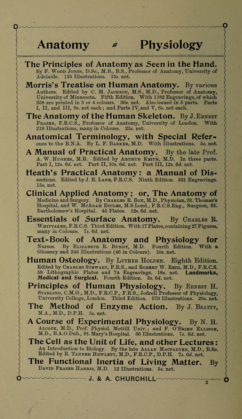 Anatomy Physiology The Principles of Anatomy as Seen in the Hand. Ey F. Wood Jones, D.Sc., M.B., B.S., Professor of Anatomy, University of Adelaide. 125 Illustrations. 15s. net. Morris’s Treatise on Human Anatomy. By various Authors. Edited by C. M. Jackson, M.S., M.D., Professor of Anatomy, University of Minnesota. Fifth Edition. With 1182 Engravings, of which 358 are printed in 3 or 4 colours. 36s. net. Also issued in 5 parts. Parts I, II, and III, 9s. net each; and Parts IV and Y, 6s. net each. The Anatomy of the Human Skeleton. By J. Ernest Frazer, F.E.C.S., Professor of Anatomy, University of London. With 219 Illustrations, many in Colours. 25s. net. Anatomical Terminology, with Special Refer¬ ence to the B.N.A. By L. F. Barker, M.D. With Illustrations. 5s. net. A Manual of Practical Anatomy. By the late Prof. A. W. Hughes, M.B. Edited by Arthur Keith, M.D. In three parts. Part I, 12s. 6d. net. Part II, 10s. 6d. net. Part III, 12s. 6d. net. Heath’s Practical Anatomy: a Manual of Dis» sections. Edited by J. E. Lane, F.E.C.S. Ninth Edition. 321 Engravings. 15s. net. Clinical Applied Anatomy; or, The Anatomy of Medicine and Surgery. By Charles E. Box, M.D., Physician, St. Thomas’s Hospital, and W. McAdam Eccles, M.S.Lond., F.R.C.S.Eng., Surgeon, St. Bartholomew’s Hospital. 45 Plates. 12s. 6d. net. Essentials of Surface Anatomy. By Charles R. Whittaker, F.E.C.S. Third Edition. With 17 Plates, containing 27 Figures, many in Colours. 7s. 6d. net. Text-Book of Anatomy and Physiology for Nurses. By Elizabeth E. Bundt, M.I). Fourth Edition. With a Glossary and 243 Illustrations (46 in Colours). 10s. net. Human Osteology. By Luther Holden. Eighth Edition. Edited by Charles Stewart, F.E.S., and Robert W. Eeid, M.D., F.E.C.S. 59 Lithographic Plates and 74 Engravings. 18s. net. Landmarks, Medical and Surgical. Fourth Edition. 3s. 6d. net. Principles of Human Physiology. By Ernest H. Starling, C.M.G., M.D., F.E.C.P., F.E.S., Jodrell Professor of Physiology, University College, London. Third Edition. 579 Illustrations. 28s. net. The Method of Enzyme Action. By J. Beatty, M.A., M.D., D.P.H. 5s. net. A Course of Experimental Physiology. By N. H. Alcock, M.D., Prof. Physiol. McGill Univ.; and F. O’Brien Ellison, M.D., B.A.O.Dub., St. Mary’s Hospital. 36 Illustrations. 7s. 6d.net. The Cell as the Unit of Life, and other Lectures: An Introduction to Biology. By the late Allan Macfadten, M.D., B.Sc. Edited by E. Tanner Hewlett, M.D., F.E.C.P., D.P.H. 7s. 6d. net. The Functional Inertia of Living Matter. By David Fraser Harris, M.D. 12 Illustrations. 5s. net.