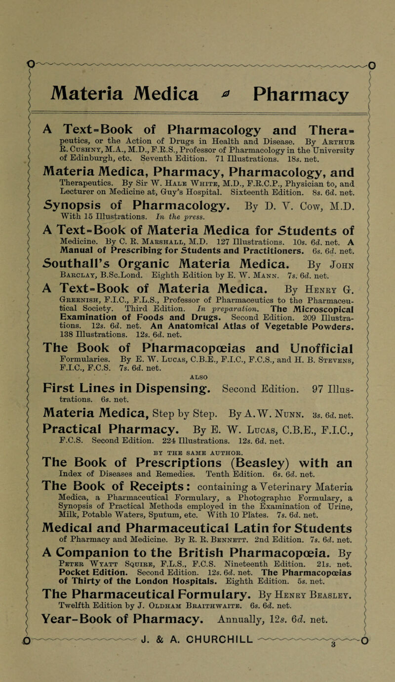 Materia Medica * Pharmacy A Text=Book of Pharmacology and Thera= peutics, or the Action of Drugs in Health and Disease. By Arthur R. Cushny, M.A., M.D., F.R.S., Professor of Pharmacology in the University of Edinburgh, etc. Seventh Edition. 71 Illustrations. 18s. net. Materia Medica, Pharmacy, Pharmacology, and Therapeutics. By Sir W. Hale White, M.D., F.R.C.P., Physician to, and Lecturer on Medicine at, Guy’s Hospital. Sixteenth Edition. 8s. 6d. net. Synopsis of Pharmacology. By D. V. Cow, M.D. With 15 Illustrations. In the press. A Text=Book of Materia Medica for Students of Medicine. By C. R. Marshall, M.D. 127 Illustrations. 10s. (yd. net. A Manual of Prescribing for Students and Practitioners. 6s. 6d. net. Southall’s Organic Materia Medica. By John Barclay, B.Sc.Lond. Eighth Edition by E. W. Mann. 7s. 6d. net. A Text = Book of Materia Medica. By Henry G. Greenish, F.I.C., F.L.S., Professor of Pharmaceutics to the Pharmaceu¬ tical Society. Third Edition. In preparation. The Microscopical Examination of Foods and Drugs. Second Edition. 209 Illustra¬ tions. 12s. 6d. net. An Anatomical Atlas of Vegetable Powders. 138 Hlustrations. 12s. 6d. net. The Book of Pharmacopoeias and Unofficial Formularies. By E. W. Lucas, C.B.E., F.I.C., F.C.S., and H. B. Stevens, F.I.C., F.C.S. 7s. 6d. net. ALSO First Lines in Dispensing. Second Edition. 97 Illus¬ trations. 6s. net. Materia Medica, Step by Step. By A.W. ISTunn. 3s. 6d.net. Practical Pharmacy. By E. W. Lucas, C.B.E., F.I.C., F.C.S. Second Edition. 224 Illustrations. 12s. 6d. net. BY THE SAME AUTHOR. The Book of Prescriptions (Beasley) with an Index of Diseases and Remedies. Tenth Edition. 6s. 6d. net. The Book of Receipts: containing a Veterinary Materia Medica, a Pharmaceutical Formulary, a Photographic Formulary, a Synopsis of Practical Methods employed in the Examination of Urine, Milk, Potable Waters, Sputum, etc. With 10 Plates. 7s. 6d. net. Medical and Pharmaceutical Latin for Students of Pharmacy and Medicine. By R. R. Bennett. 2nd Edition. 7s. 6d. net. A Companion to the British Pharmacopoeia. By Peter Wyatt Squire, F.L.S., F.C.S. Nineteenth Edition. 21s. net. Pocket Edition. Second Edition. 12s. 6d. net. The Pharmacopoeias of Thirty of the London Hospitals. Eighth Edition. 5s. net. The Pharmaceutical Formulary. By Henry Beasley. Twelfth Edition by J. Oldham Braithwaite. 6s. 6d. net. Year-Book of Pharmacy. Annually, 12s. 6d, net.