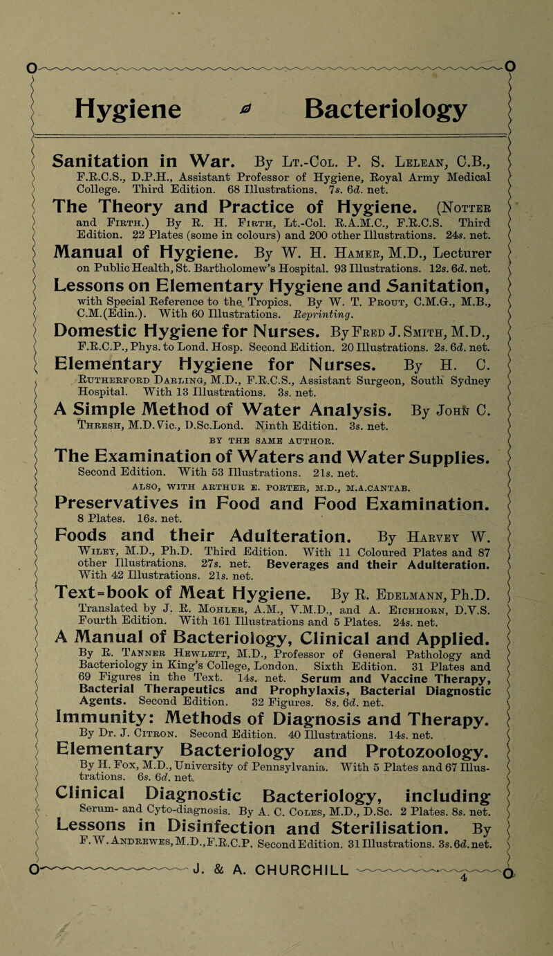 Hygiene 0 Bacteriology Sanitation in War. By Lt.-Col. P. S. Lelean, C.B., F.R.C.S., D.P.H., Assistant Professor of Hygiene, Royal Army Medical College. Third Edition. 68 Illustrations. 7s. 6d. net. The Theory and Practice of Hygiene. (Hotter and Firth.) By R. H. Firth, Lt.-Col. R.A.M.C., F.R.C.S. Third Edition. 22 Plates (some in colours) and 200 other Illustrations. 24s. net. Manual Of Hygiene. By W. H. Hamer, M.D., Lecturer on Public Health, St. Bartholomew’s Hospital. 93 Illustrations. 12s. 6d. net. Lessons on Elementary Hygiene and Sanitation, with Special Reference to the Tropics. By W. T. Prout, C.M.G., M.B., C.M.(Edin.). With 60 Illustrations. Reprinting. Domestic Hygiene for Nurses. By Fred J. Smith, M.D., F.R.C.P., Phys. to Lond. Hosp. Second Edition. 20 Illustrations. 2s.6d.net. Elementary Hygiene for Nurses. By H. 0. Rutherford Darling, M.D., F.R.C.S., Assistant Surgeon, South Sydney Hospital. With 13 Illustrations. 3s. net. A Simple Method of Water Analysis. By Joh& 0. Thresh, M.D. Vic., I).Sc.Lond. Ninth Edition. 3s.net. BY THE SAME AUTHOR. The Examination of Waters and Water Supplies. Second Edition. With 53 Illustrations. 21s. net. ALSO, WITH ARTHUR E. PORTER, M.D., M.A.CANTAB. Preservatives in Food and Food Examination. 8 Plates. 16s. net. Foods and their Adulteration. By Harvey W. Wiley, M.D., Ph.D. Third Edition. With 11 Coloured Plates and 87 other Illustrations. 27s. net. Beverages and their Adulteration. With 42 Illustrations. 21s. net. Text=book of Meat Hygiene. ByR. Edelmann, Ph.D. Translated by J. R. Mohler, A.M., V.M.D., and A. Eichhorn, D.V.S. Fourth Edition. With 161 Illustrations and 5 Plates. 24s. net. A Manual of Bacteriology, Clinical and Applied. By R. Tanner Hewlett, M.D., Professor of General Pathology and Bacteriology in King’s College, London. Sixth Edition. 31 Plates and 69 Figures in the Text. 14s. net. Serum and Vaccine Therapy, Bacterial Therapeutics and Prophylaxis, Bacterial Diagnostic Agents. Second Edition. 32 Figures. 8s. 6d. net. Immunity: Methods of Diagnosis and Therapy. By Dr. J. Citron. Second Edition. 40 Illustrations. 14s. net. Elementary Bacteriology and Protozoology. By H. Fox, M.D., University of Pennsylvania. With 5 Plates and 67 Illus¬ trations. 6s. 6d. net. Clinical Diagnostic Bacteriology, including Serum- and Cyto-diagnosis. By A. C. Coles, M.D., D.Sc. 2 Plates. 8s. net. Lessons in Disinfection and Sterilisation. By F. W. Andrewes,M.D.,F.R.C.P. Second Edition. 31 Illustrations. 3s.6d.net. a J. & A. CHURCHILL