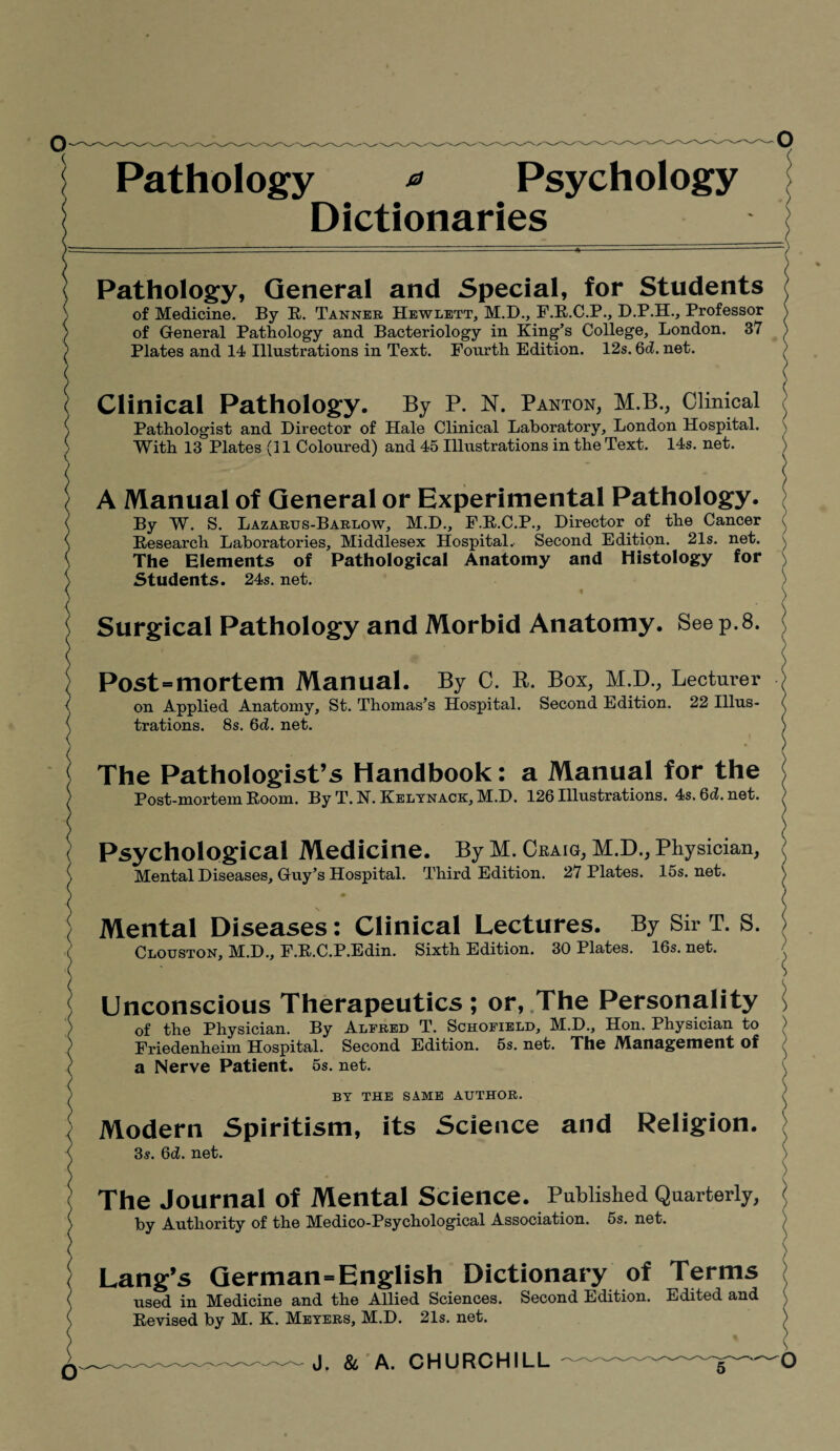 Pathology * Psychology Dictionaries Pathology, General and Special, for Students of Medicine. By R. Tanner Hewlett, M.D., F.R.C.P., D.P.H., Professor of General Pathology and Bacteriology in King’s College, London. 37 Plates and 14 Illustrations in Text. Fourth Edition. 12s. 6d. net. Clinical Pathology. By P. N. Panton, M.B., Clinical Pathologist and Director of Hale Clinical Laboratory, London Hospital. With 13 Plates (11 Coloured) and 45 Illustrations in the Text. 14s. net. A Manual of General or Experimental Pathology. By W. S. Lazartjs-Barlow, M.D., F.R.C.P., Director of the Cancer Research Laboratories, Middlesex Hospital.- Second Edition. 21s. net. The Elements of Pathological Anatomy and Histology for Students. 24s. net. Surgical Pathology and Morbid Anatomy. See p.8. Post = mortem Manual. By C. R. Box, M.D., Lecturer on Applied Anatomy, St. Thomas’s Hospital. Second Edition. 22 Illus¬ trations. 8s. 6d. net. The Pathologist’s Handbook: a Manual for the <■ Post-mortem Room. By T. N. Kelynack, M.D. 126 Illustrations. 4s. Qd. net. Psychological Medicine. By M. Cbaig, M.D., Physician, Mental Diseases, Guy’s Hospital. Third Edition. 27 Plates. 15s.net. Mental Diseases: Clinical Lectures. By Sir T. S. Clouston, M.D., F.R.C.P.Edin. Sixth Edition. 30 Plates. 16s.net. Unconscious Therapeutics; or, The Personality of the Physician. By Alfred T. Schofield, M.D., Hon. Physician to Friedenheim Hospital. Second Edition. 5s. net. The Management of a Nerve Patient. 5s. net. BY THE SAME AUTHOR. Modern Spiritism, its Science and Religion. 3s. 6d. net. The Journal of Mental Science. Published Quarterly, by Authority of the Medico-Psychological Association. 5s. net. Lang’s German-English Dictionary of Terms used in Medicine and the Allied Sciences. Second Edition. Edited and Revised by M. K. Meyers, M.D. 21s. net. --- J. & A. CHURCHILL I ) ) ) v O