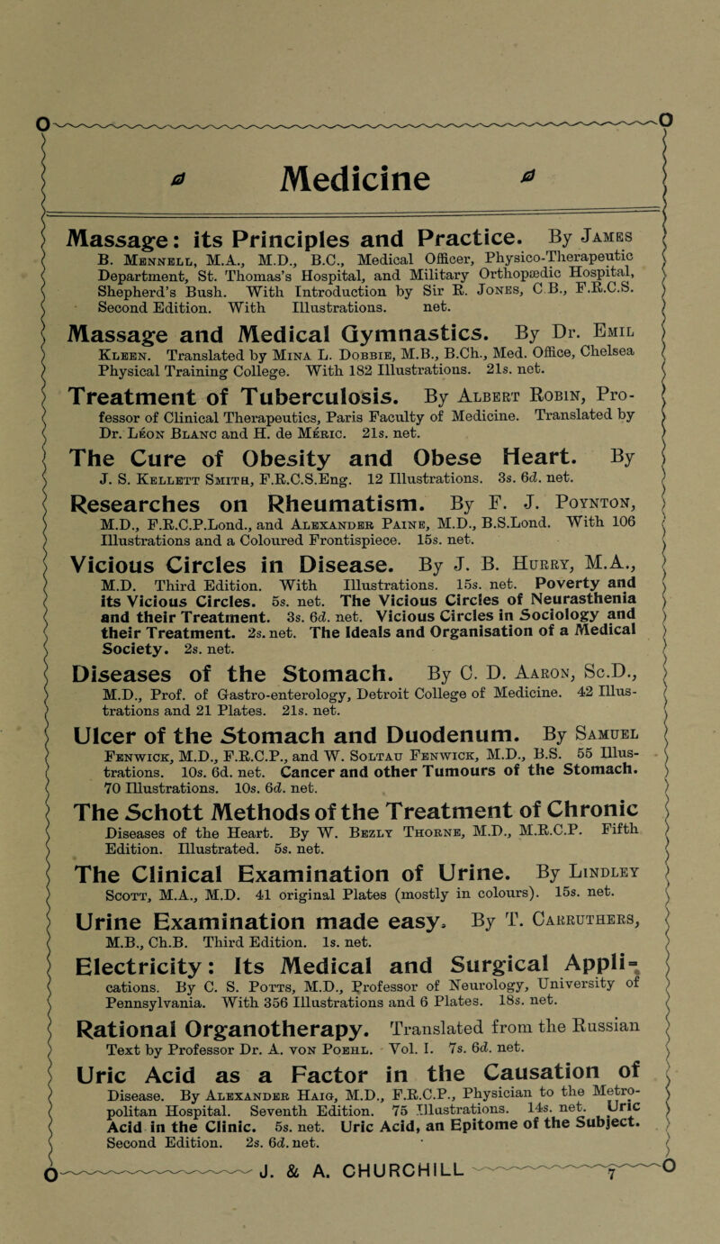 Medicine Massage: its Principles and Practice. By James B. Mennell, M.A., M.D., B.C., Medical Officer, Physico-Therapeutic Department, St. Thomas’s Hospital, and Military Orthopiedic Hospital, Shepherd’s Bush. With Introduction by Sir R. Jones, C.B., F.R.C.S. Second Edition. With Illustrations. net. Massage and Medical Gymnastics. By Dr. Emil Kleen. Translated by Mina L. Dobbie, M.B., B.Ch., Med. Office, Chelsea Physical Training College. With 182 Illustrations. 21s. net. Treatment Of Tuberculosis. By Albert Robin, Pro¬ fessor of Clinical Therapeutics, Paris Faculty of Medicine. Translated by Dr. Leon Blanc and H. de Meric. 21s. net. The Cure of Obesity and Obese Heart. By J. S. Kellett Smite, F.R.C.S.Eng. 12 Illustrations. 3s. 6d. net. Researches on Rheumatism. By F. J. Poynton, M.D., F.K.C.P.Lond., and Alexander Paine, M.D., B.S.Lond. With 106 Illustrations and a Coloured Frontispiece. 15s. net. Vicious Circles in Disease. By J. B. Hurry, M.A., M.D. Third Edition. With Illustrations. 15s. net. Poverty and Its Vicious Circles. 5s. net. The Vicious Circles of Neurasthenia and their Treatment. 3s. 6d. net. Vicious Circles in Sociology and their Treatment. 2s.net. The Ideals and Organisation of a Medical Society. 2s. net. Diseases of the Stomach. By 0. D. Aaron, Sc.D., M.D., Prof, of Gastro-enterology, Detroit College of Medicine. 42 Illus¬ trations and 21 Plates. 21s. net. Ulcer of the Stomach and Duodenum. By Samuel Fenwick, M.D., F.R.C.P., and W. Soltau Fenwick, M.D., B.S. 55 Illus¬ trations. I0s.6d.net. Cancer and other Tumours of the Stomach. 70 Illustrations. 10s. 6d. net. The Schott Methods of the Treatment of Chronic Diseases of the Heart. By W. Bezly Thorne, M.D., M.R.C.P. Fifth Edition. Illustrated. 5s. net. The Clinical Examination of Urine. By Lindley Scott, M.A., M.D. 41 original Plates (mostly in colours). 15s. net. Urine Examination made easy. By T. Carruthers, M.B., Ch.B. Third Edition. Is. net. Electricity: Its Medical and Surgical Appli = By C. S. Potts, M.D., Professor of Neurology, University of With 356 Illustrations and 6 Plates. 18s. net. Rational Organotherapy. Translated from the Russian Text by Professor Dr. A. von Poeiil. Vol. I. 7s. Qd. net. Uric Acid as a Factor in the Causation of Disease. By Alexander Haig, M.D., F.R.C.P., Physician to the Metro¬ politan Hospital. Seventh Edition. 75 Illustrations. 14s. net. pric Acid in the Clinic. 5s. net. Uric Acid, an Epitome of the Subject. Second Edition. 2s. 6d.net. J. & A. CHURCHILL cations. Pennsylvania.