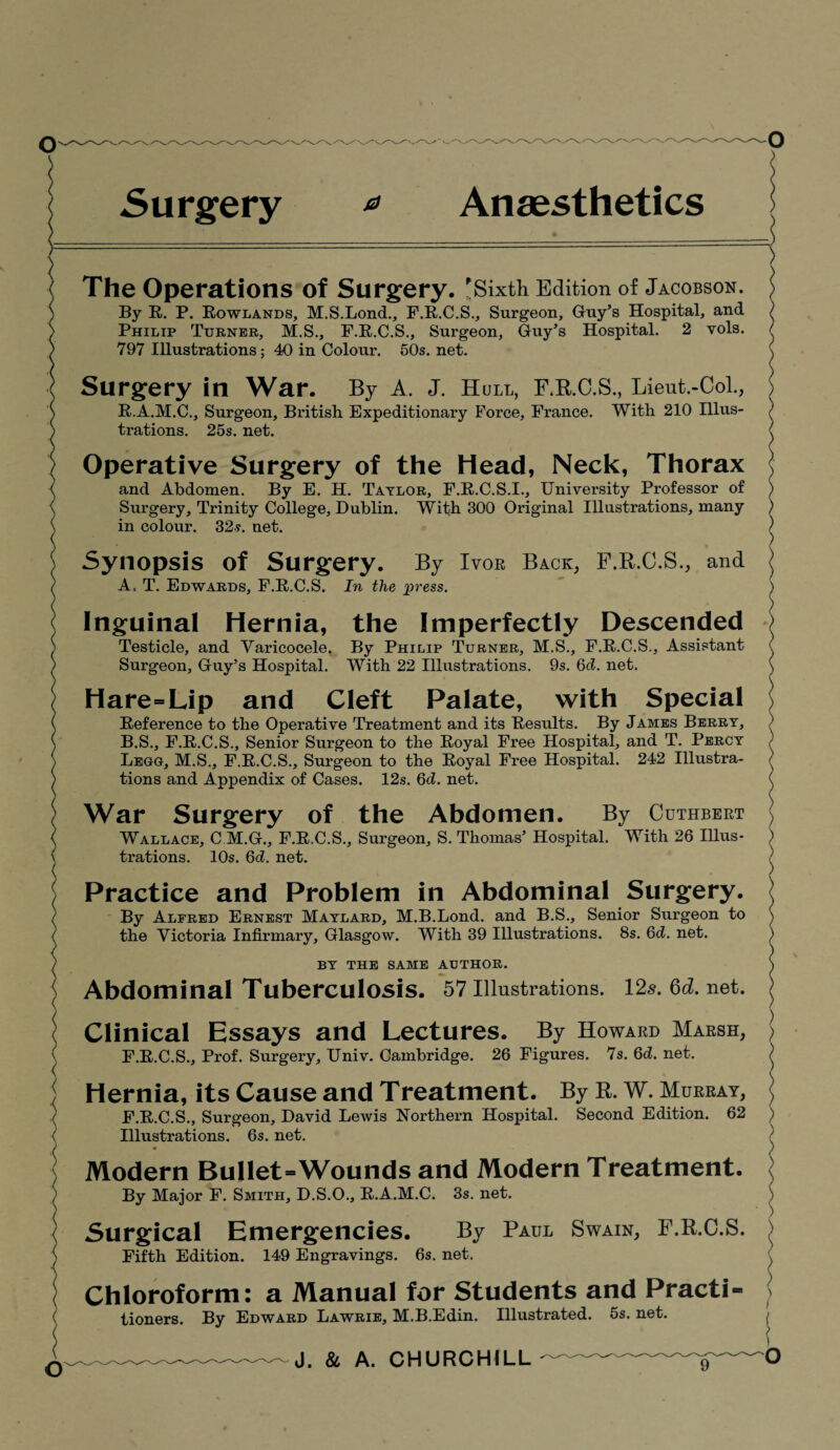 Surgery * Anaesthetics The Operations of Surgery. Sixth Edition of Jacobson. ) By R. P. Rowlands, M.S.Lond., F.R.C.S., Surgeon, Guy’s Hospital, and ) Philip Turner, M.S., F.R.C.S., Surgeon, Guy’s Hospital. 2 vols. / 797 Illustrations; 40 in Colour. 50s. net. \ Surgery in War. By A. J. Hull, F.R.C.S., Lieut.-Col., ) R.A.M.C., Surgeon, British Expeditionary Force, France. With 210 Illus- ) trations. 25s. net. ( Operative Surgery of the Head, Neck, Thorax l and Abdomen. By E. H. Taylor, F.R.C.S.I., University Professor of ) Surgery, Trinity College, Dublin. With 300 Original Illustrations, many ) in colour. 32-?. net. ) Synopsis of Surgery. By Ivor Back, F.R.C.S., and ^ A. T. Edwards, F.R.C.S. In the press. ) Inguinal Hernia, the Imperfectly Descended > Testicle, and Varicocele. By Philip Turner, M.S., F.R.C.S., Assistant ( Surgeon, Guy’s Hospital. With 22 Illustrations. 9s. 6d. net. \ Hare=Lip and Cleft Palate, with Special Reference to the Operative Treatment and its Results. By James Berry, ) B. S., F.R.C.S., Senior Surgeon to the Royal Free Hospital, and T. Percy ) Lego, M.S., F.R.C.S., Surgeon to the Royal Free Hospital. 242 Illustra- / tions and Appendix of Cases. 12s. 6d. net. (, War Surgery of the Abdomen. By Cuthbert } Wallace, C M.G., F.R.C.S., Surgeon, S. Thomas’ Hospital. With 26 Illus- ) trations. 10s. 6d. net. / Practice and Problem in Abdominal Surgery. ; By Alfred Ernest Maylard, M.B.Lond. and B.S., Senior Surgeon to ( the Victoria Infirmary, Glasgow. With 39 Illustrations. 8s. 6d. net. ) BY THE SAME AUTHOR. J) Abdominal Tuberculosis. 57 Illustrations. 125.6d.net. j Clinical Essays and Lectures. By Howard Marsh, S F.R.C.S., Prof. Surgery, Univ. Cambridge. 26 Figures. 7s. 6d. net. j Hernia, its Cause and Treatment. By R. W. Murray, <| F.R.C.S., Surgeon, David Lewis Northern Hospital. Second Edition. 62 ) Illustrations. 6s. net. j Modern Bullet=Wounds and Modern Treatment. By Major F. Smith, D.S.O., R.A.M.C. 3s. net. ) Surgical Emergencies. By Paul Swain, F.R.C.S. ) Fifth Edition. 149 Engravings. 6s. net. ( Chloroform: a Manual for Students and Practi¬ tioners. By Edward Lawrie, M.B.Edin. Illustrated. 5s. net.