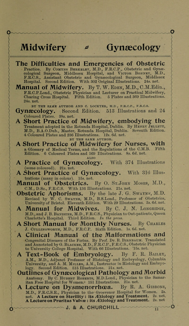 Midwifery * Gynaecology The Difficulties and Emergencies of Obstetric Practice. By Comyns Berkeley, M.D., F.R.C.P., Obstetric and Gyme- cological Surgeon, Middlesex Hospital, and Victor Bonney, M.D., F.R.C.S., Assistant Obstetric and Gynaecological Surgeon, Middlesex Hospital. Second Edition. With 302 Original Illustrations. 24s. net. Manual of Midwifery. By T. W. Eden, M.D., C.M.Edin., F.R.C.P.Bond., Obstetric Physician and Lecturer on Practical Midwifery, Charing Cross Hospital. Fifth Edition. 5 Plates and 369 Illustrations. 24s. net. BY THE SAME AUTHOR AND C. LOCKYER, M.D , F.R.C.P., F.R.C.S. Gynaecology. Second Edition. 513 Illustrations and 24 Coloured Plates. 38s. net. A Short Practice of Midwifery, embodying the Treatment adopted in the Rotunda Hospital, Dublin. By Henry Jellett, M.D., B.A.O.Dub., Master, Rotunda Hospital, Dublin. Seventh Edition. 4 Coloured Plates and 236 Illustrations. 12s. 6d. net. BY THE SAME AUTHOR. A Short Practice of Midwifery for Nurses, with a Glossary of Medical Terms, and the Regulations of the C.M.B. Fifth Edition. 6 Coloured Plates and 169 Illustrations. 8s. Qd. net. ALSO A Practice of Gynaecology. With 374 Illustrations (some coloured). 21s. net. A Short Practice of Gynecology. With 310 Illus¬ trations (many in colour). 15s. net. Manual of Obstetrics. By 0. St.John Moses, M.D., C.M., D.Sc., F.R.C.S. With 136 Illustrations. 21s. net. Obstetric Aphorisms. By the late J. G-. Swaynk, M.D. Revised by W. C. Swayne, M.D., B.S.Lond., Professor of Obstetrics, University of Bristol. Eleventh Edition. With 29 Illustrations. 3s. Qd. net. A Manual for Midwives. By C. J. N. Longridge, M.D., and J. B. Banister, M.D., F.R.C.S., Physician to Out-patients, Queen Charlotte’s Hospital. Third Edition. In the press. A Short Manual for Monthly Nurses. By Charles J. Cullingworth, M.D., F.R.C.P. Sixth Edition. Is. 6d. net. A Clinical Manual of the Malformations and Congenital Diseases of the Foetus. By Prof. Dr. R. Birnbaum. Translated and Annotated by G. Blacker, M.D., F.R.C.P., F.R.C.S., Obstetric Physician to University College Hospital. With 66 Illustrations. 15s. net. A Text=Book of Embryology. By F. R. Bailey, A.M., M.D., Adjunct Professor of Histology and Embryology, Columbia University, and A. M. Miller, A.M., Instructor in Histology and Embryo¬ logy. Second Edition. 515 Illustrations. 21s. net. Outlines of Gynaecological Pathology and Morbid Anatomy. By C. Hubert Roberts, M.D.Bond., Physician to the Samar¬ itan Free Hospital for Women.' 151 Illustrations. 21s. net. A Lecture on Dysmenorrhoea. By R. A. Gibbons, M.D., F.R.C.S.E., Physician to the Grosvenor Hospital for Women. 2s. net. A Lecture on Sterility : its Etiology and Treatment. 2s. net. A Lecture on Pruritus Vulvae : its /Etiology and Treatment. 2s. net