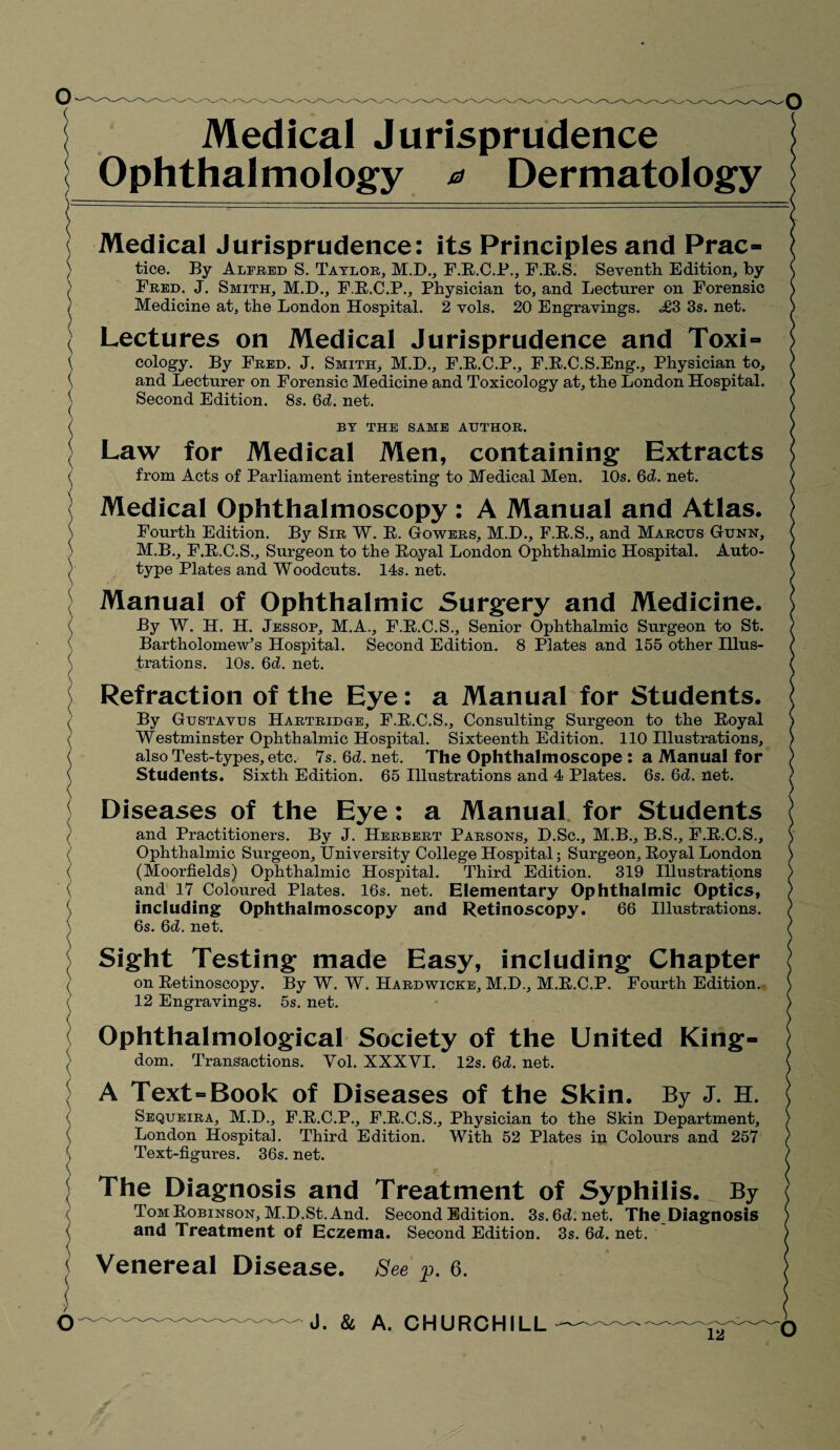 Medical Jurisprudence Ophthalmology a Dermatology \ Medical Jurisprudence: its Principles and Prac- ) tice. By Alfred S. Taylor, M.D., F.R.C.P., F.R.S. Seventh Edition, by ) Fred. J. Smith, M.D., F.R.C.P., Physician to, and Lecturer on Forensic ) Medicine at, the London Hospital. 2 vols. 20 Engravings. £3 3s. net. \ Lectures on Medical Jurisprudence and ToxN \ cology. By Fred. J. Smith, M.D., F.R.C.P., F.R.C.S.Eng., Physician to, \ and Lecturer on Forensic Medicine and Toxicology at, the London Hospital. 1 Second Edition. 8s. 6d. net. ( BY THE SAME AUTHOR. ■j Law for Medical Men, containing Extracts ( from Acts of Parliament interesting to Medical Men. 10s. 6d. net. | Medical Ophthalmoscopy : A Manual and Atlas. \ Fourth Edition. By Sir W. R. Gowers, M.D., F.E.S., and Marcus Gunn, ) M.B., F.E.C.S., Surgeon to the Eoyal London Ophthalmic Hospital. Auto- ) type Plates and Woodcuts. 14s. net. Manual of Ophthalmic Surgery and Medicine. ( By W. H. H. Jessop, M.A., F.E.C.S., Senior Ophthalmic Surgeon to St. Bartholomew’s Hospital. Second Edition. 8 Plates and 155 other Illus- \ trations. 10s. 6d. net. ; Refraction of the Eye: a Manual for Students. By Gustavus Hartridge, F.R.C.S., Consulting Surgeon to the Eoyal ( Westminster Ophthalmic Hospital. Sixteenth Edition. 110 Illustrations, ( also Test-types, etc. 7s. 6d. net. The Ophthalmoscope : a Manual for Students. Sixth Edition. 65 Illustrations and 4 Plates. 6s. 6d. net. Diseases of the Eye: a Manual for Students ( and Practitioners. By J. Herbert Parsons, D.Sc., M.B., B.S., F.E.C.S., ( Ophthalmic Surgeon, University College Hospital; Surgeon, Eoyal London ( (Moorfields) Ophthalmic Hospital. Third Edition. 319 Illustrations ( and 17 Coloured Plates. 16s. net. Elementary Ophthalmic Optics, ( including Ophthalmoscopy and Retinoscopy. 66 Illustrations. \ 6s. Qd. net. Sight Testing made Easy, including Chapter ( on Retinoscopy. By W. W. Hardwicke, M.D., M.E.C.P. Fourth Edition. ( 12 Engravings. 5s. net. Ophthalmological Society of the United King- ) dom. Transactions. Yol. XXXYI. 12s. Qd. net. ; A Text=Book of Diseases of the Skin. By J. H. ( Sequeira, M.H., F.R.C.P., F.E.C.S., Physician to the Skin Department, \ London Hospital. Third Edition. With 52 Plates in Colours and 257 Text-figures. 36s. net. | The Diagnosis and Treatment of Syphilis. By Tom Robinson, M.D.St. And. Second Edition. 3s.6d.net. The Diagnosis and Treatment of Eczema. Second Edition. 3s. 6d. net. : Venereal Disease. See p. 6. J. & A. CHURCHILL