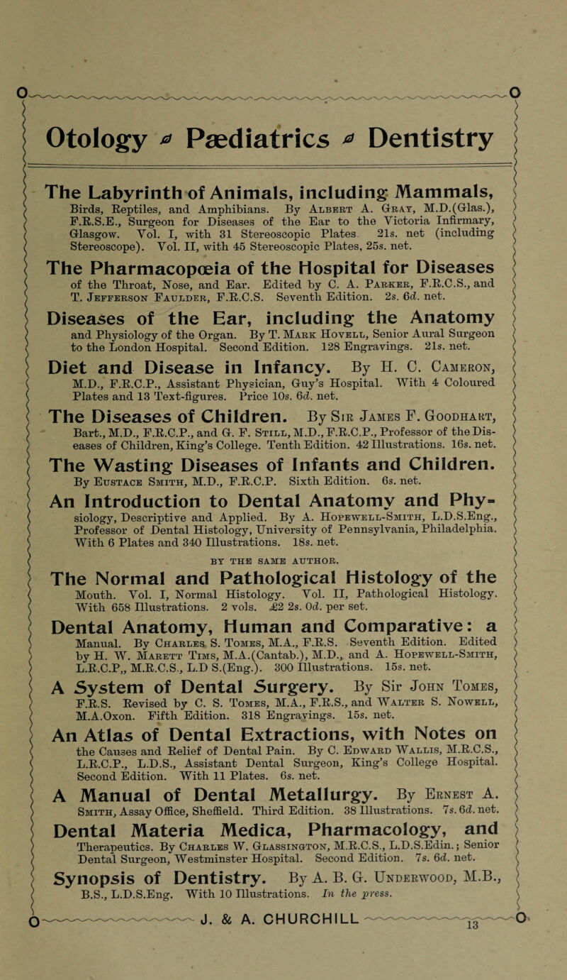 Otology * Paediatrics * Dentistry The Labyrinth of Animals, including Mammals, Birds, Reptiles, and Amphibians. By Albert A. Gray, M.D.(Glas.), F.R.S.E., Surgeon for Diseases of the Ear to the Victoria Infirmary, Glasgow. Vol. I, with 31 Stereoscopic Plates 21s. net (including Stereoscope). Vol. II, with 45 Stereoscopic Plates, 25s. net. The Pharmacopoeia of the Hospital for Diseases of the Throat, Nose, and Ear. Edited by C. A. Parker, F.R.C.S., and T. Jefferson Fatjlder, F.R.C.S. Seventh Edition. 2s. 6d. net. Diseases of the Ear, including the Anatomy and Physiology of the Organ. By T. Mark Hovell, Senior Aural Surgeon to the London Hospital. Second Edition. 128 Engravings. 21s. net. Diet and Disease in Infancy. By H. C. Cameron, M.D., F.R.C.P., Assistant Physician, Guy’s Hospital. With 4 Coloured Plates and 13 Text-figures. Price 10s. 6d. net. The Diseases of Children. By Sir James F. Goodhart, Bart., M.D., F.R.C.P., and G. F. Still, M.D., F.R.C.P., Professor of the Dis¬ eases of Children, King’s College. Tenth Edition. 42 Illustrations. 16s. net. The Wasting Diseases of Infants and Children. By Eustace Smith, M.D., F.R.C.P. Sixth Edition. 6s. net. An Introduction to Dental Anatomy and Phy¬ siology, Descriptive and Applied. By A. Hopewell-Smith, L.D.S.Eng., Professor of Dental Histology, University of Pennsylvania, Philadelphia. With 6 Plates and 340 Illustrations. 18s. net. BY THE SAME AUTHOR. The Normal and Pathological Histology of the Mouth. Vol. I, Normal Histology. Vol. II, Pathological Histology. With 658 Illustrations. 2 vols. =£2 2s. 0d. per set. Dental Anatomy, Human and Comparative: a Manual. By Charles S. Tomes, M.A., F.R.S. Seventh Edition. Edited by H. W. Marett Tims, M.A.(Cantab.), M.D., and A. Hopewell-Smith, L. R.C.P,, M.R.C.S., L.D S.(Eng.). 300 Illustrations. 15s. net. A System of Dental Surgery. By Sir John Tomes, F.R.S. Revised by C. S. Tomes, M.A., F.R.S., and Walter S. Nowell, M. A.Oxon. Fifth Edition. 318 Engravings. 15s. net. An Atlas of Dental Extractions, with Notes on the Causes and Relief of Dental Pain. By C. Edward Wallis, M.R.C.S., L.R.C.P., L.D.S., Assistant Dental Surgeon, King’s College Hospital. Second Edition. With 11 Plates. 6s. net. A Manual of Dental Metallurgy. By Ernest A. Smith, Assay Office, Sheffield. Third Edition. 38 Illustrations. 7s.6d.net. Dental Materia Medica, Pharmacology, and Therapeutics. By Charles W. Glassington, M.R.C.S., L.D.S.Edin.; Senior Dental Surgeon, Westminster Hospital. Second Edition. 7s. 6d. net. Synopsis of Dentistry. By A. B. G. Underwood, M.B., B.S., L.D.S.Eng. With 10 Illustrations. In the press. 13 )