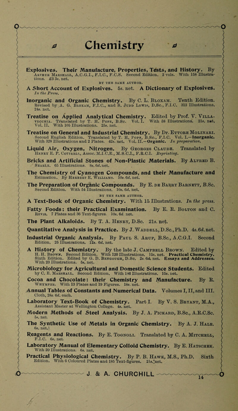 0 Chemistry 0 Explosives. Their Manufacture, Properties, Tests, and History. By Arthur Marshall, A.C.G.I., F.I.C., F.C.S. Second Edition. 2 vols. With 158 Illustra¬ tions. £3 3s. net. BY THE SAME AUTHOR. A Short Account of Explosives. 5s. net. A Dictionary of Explosives. In the Press. . Inorganic and Organic Chemistry. By C. L. Bloxam. Tenth Edition. Revised by _A. G. Bloxam, F.I.C., and S. Judd Lewis, D.Sc., F.LC. 313 Illustrations. 24s. net. Treatise on Applied Analytical Chemistry. Edited by Prof. V. Villa- vecchia. Translated by T. H. Pope, B.Sc. Vol. I. With 58 Illustrations. 21s. net. Vol. II. With 105 Illustrations. 25s. net. Treatise on General and Industrial Chemistry. By Dr. Ettore Molinari. Second English Edition. Translated by T. H. Pope, B.Sc., F.I.C. Vol. I.—Inorganic. With 328 Illustrations and 2 Plates. 42s.net. Vol. II.—Organic. In ‘preparation. Liquid Air, Oxygen, Nitrogen. By Georges Claude. Translated by Henry E. P. Cottrell, Assoc. M.I.C.E., M.S.C.I., F.R.C.I. lieprinting. Bricks and Artificial Stones of Non=P!astic Materials. By Alfred B. Seaule. 65 Illustrations. 8s.6rf.net. The Chemistry of Cyanogen Compounds, and their Manufacture and Estimation. By Herbert E. Williams. 10s. 6rf. net. The Preparation of Organic Compounds. By E.de Barrt Barnett, B.Sc. Second Edition. With 54 Illustrations. 10s. 6rf. net. BY THE SAME AUTHOR. A Text=Book of Organic Chemistry. With 15 Illustrations. In the press. Fatty Foods: their Practical Examination. By E. R. Bolton and C. Reyis. 7 Plates and 36 Text-figures. 10s. 6rf. net. The Plant Alkaloids. By T. A. Henry, D.Sc. 21s. net. Quantitative Analysis in Practice. By J. Waddell, D.Sc., Ph.D. 4s.6d.net. Industrial Organic Analysis. By Paul S. Arup, B.Sc., A.C.G.I. Second Edition. 25 Illustrations. 12s. 6rf. net. A History of Chemistry. By the late J. Campbell Brown. Edited by H. H. Brown. Second Edition. With 120 Illustrations. 15s.net. Practical Chemistry. Sixth Edition. Edited by G. D. Bengough, D.Sc. 2s. 6rf. net. Essays and Addresses. With 23 Illustrations. 5s. net. Microbiology for Agricultural and Domestic Science Students. Edited by C. E. Marshall. Second Edition. With 186 Illustrations. 15s.net. Cocoa and Chocolate: their Chemistry and Manufacture. By R. Whymper. With 13 Plates and 19 Figures. 18s.net. Annual Tables of Constants and Numerical Data. Volumes I, II, and III. Cloth, 28s. 6rf. each. Laboratory Text=Book of Chemistry. Part I. By V. S. Bryant, M.A., Assistant Master at Wellington College. 4s. net. Modern Methods of Steel Analysis. By J. A. Pickard, B.Sc., A.R.C.Sc. 5s. net. The Synthetic Use of Metals in Organic Chemistry. By A. J. Hale. 6s. net.'l Reagents and Reactions. By E. Tognoli. Translated by C. A. Mitchell, F.I.C. 6s. net. Laboratory Manual of Elementary Colloid Chemistry. By E. Hatschek. With 20 Illustrations. 6s. net. Practical Physiological Chemistry. By P. B. Hawk, M.S., Ph.D. Sixth Edition. With 6 Coloured Plates and 185 Text-figures. 21s.'net. o J & A. CHURCHILL