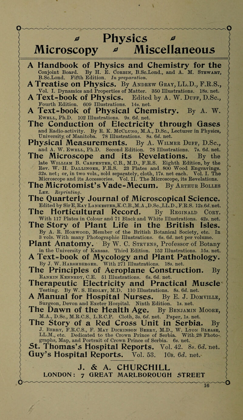 a Physics * Microscopy * Miscellaneous A Handbook of Physics and Chemistry for the Conjoint Board. By H. E. Corbin, B.Sc.Bond., and A. M. Stewart, B.Sc.Bond. Fifth Edition. In preparation. A Treatise on Physics. By Andrew Gray, LL.D., F.R.S., YoB I. Dynamics and Properties of Matter. 350 Illustrations. 18s. net. A Text=book of Physics. Edited by A. W. Duff, D.Sc., Fourth Edition. 609 Illustrations. 14s. net. A Text=book of Physical Chemistry. By A. W. Ewell, Ph.D. 102 Illustrations. 9s. 6d. net. The Conduction of Electricity through Gases and Radio-activity. By R. K. McClung, M.A., D.Sc., Becturer in Physics, University of Manitoba. 78 Illustrations. 8s. Qd. net. Physical Measurements. By A. Wilmer Doff, D.Sc., and A. W. Ewell, Ph.D. Second Edition. 78 Illustrations. 7s. 6d. net. The Microscope and its Revelations. By the late William B. Carpenter, C.B., M.D., F.R.S. Eighth Edition, by the Rev. W. H. Dallinger, F.R.S. 23 Plates and 800 Wood Engravings. 32s. net; or, in two vols., sold separately, cloth, 17s. net each. Vol. I. The Microscope and its Accessories. Yol. II. The Microscope, its Revelations. The Microtomist’s Vade=Mecum. By Arthur Bolles Bee. Reprinting. The Quarterly Journal of Microscopical Science. Edited by Sir E.Rat Bankester,K.C.B.,M.A.,D.Sc.,BB.D., F.R.S. 12s.6d.net. The Horticultural Record. By Reginald Cory. With 117 Plates in Colour and 71 Black and White Illustrations. 42s. net. The Story of Plant Life in the British Isles. By A. R. Horwood, Member of the British Botanical Society, etc. In 3 vols. With many Photographic Illustrations. 6s. 6d. net per volume. Plant Anatomy. By W. C. Stevens, Professor of Botany in the University of Kansas. Third Edition. 152 Illustrations. 15s. net. A Text=book of Mycology and Plant Pathology. By J. W. Harshberger. With 271 Illustrations. 18s. net. The Principles of Aeroplane Construction. By Rankin Kennedy, C.E. 51 Illustrations. 6s. 6d. net. Therapeutic Electricity and Practical Muscle Testing. By W. S. Hedley, M.D. 110 Illustrations. 8s. 6d. net. A Manual for Hospital Nurses. By E. J. Domville, Surgeon, Devon and Exeter Hospital. Ninth Edition. Is. net. The Dawn of the Health Age. By Benjamin Moore, M.A., D.Sc., M.R.C.S., B.R.C.P. Cloth, 3s. 6d. net. Paper, Is. net. The Story of a Red Cross Unit in Serbia. By J. Berry, F.R.C.S., F. May Dickinson Berry, M.D., W. Byon Blease, BB.M., etc. Dedicated to the Crown Prince of Serbia. With.28 Photo¬ graphs, Map, and Portrait of Crown Prince of Serbia. 6s. net. St. Thomas’s Hospital Reports. Yol. 42. 8s. Qd. net. Guy’s Hospital Reports. Yol. 53. 10$. Qd. net. J. & A. CHURCHILL LONDON: 7 GREAT MARLBOROUGH STREET