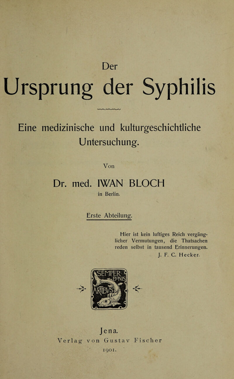 Der Ursprung der Syphilis Eine medizinische und kulturgeschichtliche Untersuchung. Von Dr. med. IWAN BLOCH in Berlin. Erste Abteilung. Hier ist kein luftiges Reich vergäng¬ licher Vermutungen, die Thatsachen reden selbst in tausend Erinnerungen. J. F. C. Hecker. Jena. Verlag von Gustav Fischer 1901.