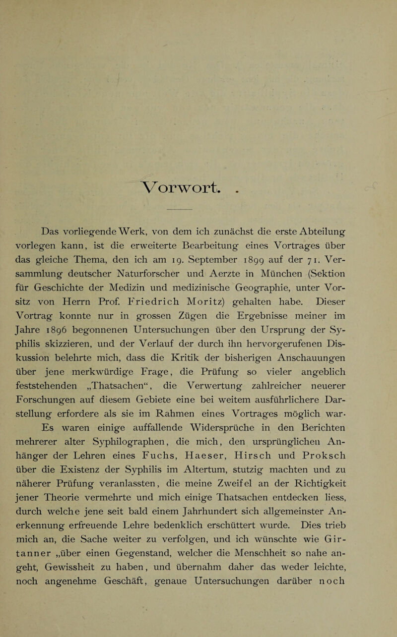 Das vorliegende Werk, von dem ich zunächst die erste Abteilung vorlegen kann, ist die erweiterte Bearbeitung eines Vortrages über das gleiche Thema, den ich am 19. September 1899 auf der 71- Ver¬ sammlung deutscher Naturforscher und Aerzte in München (Sektion für Geschichte der Medizin und medizinische Geographie, unter Vor¬ sitz von Herrn Prof. Friedrich Moritz) gehalten habe. Dieser Vortrag konnte nur in grossen Zügen die Ergebnisse meiner im Jahre 1896 begonnenen Untersuchungen über den Ursprung der Sy¬ philis skizzieren, und der Verlauf der durch ihn hervor gerufenen Dis¬ kussion belehrte mich, dass die Kritik der bisherigen Anschauungen über jene merkwürdige Frage, die Prüfung so vieler angeblich feststehenden „Thatsachen“, die Verwertung zahlreicher neuerer Forschungen auf diesem Gebiete eine bei weitem ausführlichere Dar¬ stellung erfordere als sie im Rahmen eines Vortrages möglich war- Es waren einige auffallende Widersprüche in den Berichten mehrerer alter Syphilographen, die mich, den ursprünglichen An¬ hänger der Lehren eines Fuchs, Haeser, Hirsch und Proksch über die Existenz der Syphilis im Altertum, stutzig machten und zu näherer Prüfung veranlassten, die meine Zweifel an der Richtigkeit jener Theorie vermehrte und mich einige Thatsachen entdecken liess, durch welche jene seit bald einem Jahrhundert sich allgemeinster An¬ erkennung erfreuende Lehre bedenklich erschüttert wurde. Dies trieb mich an, die Sache weiter zu verfolgen, und ich wünschte wie Gir- tanner „über einen Gegenstand, welcher die Menschheit so nahe an¬ geht, Gewissheit zu haben, und übernahm daher das weder leichte, noch angenehme Geschäft, genaue Untersuchungen darüber noch