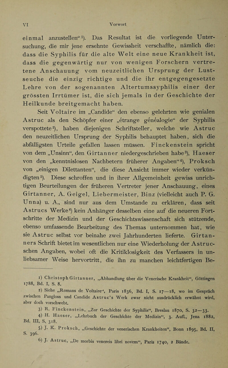 einmal anzustellen“1 2 3 4). Das Resultat ist die vorliegende Unter¬ suchung, die mir jene ersehnte Gewissheit verschaffte, nämlich die: dass die Syphilis für die alte Welt eine neue Krankheit ist, dass die gegenwärtig nur von wenigen Forschern vertre¬ tene Anschauung vom neuzeitlichen Ursprung der Lust¬ seuche die einzig richtige und die ihr entgegengesetzte Lehre von der sogenannten Altertumssyphilis einer der grössten Irrtümer ist, die sich jemals in der Geschichte der Heilkunde breitgemacht haben. Seit Voltaire im „Candide“ den ebenso gelehrten wie genialen Astruc als den Schöpfer einer „etrange genealogie“ der Syphilis verspottete2), haben diejenigen Schriftsteller, welche wie Astruc den neuzeitlichen Ursprung der Syphilis behauptet haben, sich die abfälligsten Urteile gefallen lassen müssen. Finckenstein spricht von dem „Unsinn“, den Girtanner nieder geschrieben habe3), Haeser von den „kenntnislosen Nachbetern früherer Angaben“4), Proksch von „einigen Dilettanten“, die diese Ansicht immer wieder verkün¬ digten5). Diese schroffen und in ihrer Allgemeinheit gewiss unrich¬ tigen Beurteilungen der früheren Vertreter jener Anschauung, eines Girtanner, A. Geigel, Liebermeister, Binz (vielleicht auch P. G. Unna) u. A., sind nur aus dem Umstande zu erklären, dass seit Astrucs Werke6) kein Anhänger desselben eine auf die neueren Fort¬ schritte der Medizin und der Geschichtswissenschaft sich stützende, ebenso umfassende Bearbeitung des Themas unternommen hat, wie sie Astruc selbst vor beinahe zwei Jahrhunderten lieferte. Girtan- ners Schrift bietet im wesentlichen nur eine Wiederholung der Astruc- schen Angaben, wobei oft die Kritiklosigkeit des Verfassers in un¬ liebsamer Weise hervortritt, die ihn zu manchen leichtfertigen Be- 1) Christoph Girtanner, „Abhandlung über die Venerische Krankheit“, Göttingen 1788, Bd. I, S. 8. 2) Siehe „Romans de Voltaire“, Paris 1836, Bd. I, S. 17—18, wo im Gespräch zwischen Pangloss und Candide Astruc’s Werk zwar nicht ausdrücklich erwähnt wird, aber doch vorschwebt. 3) R. Finckenstein, „Zur Geschichte der Syphilis“, Breslau 1870, S. 32—33. 4) H. Haeser, .„Lehrbuch der Geschichte der Medizin“, 3. Aull., Jena 1882, Bd. III, S. 318. 5) J- K. Proksch, „Geschichte der venerischen Krankheiten“, Bonn 1895, Bd. II, S. 396. 6) J. Astruc, „De morbis venereis libri novem“, Paris 1740, 2 Bände.