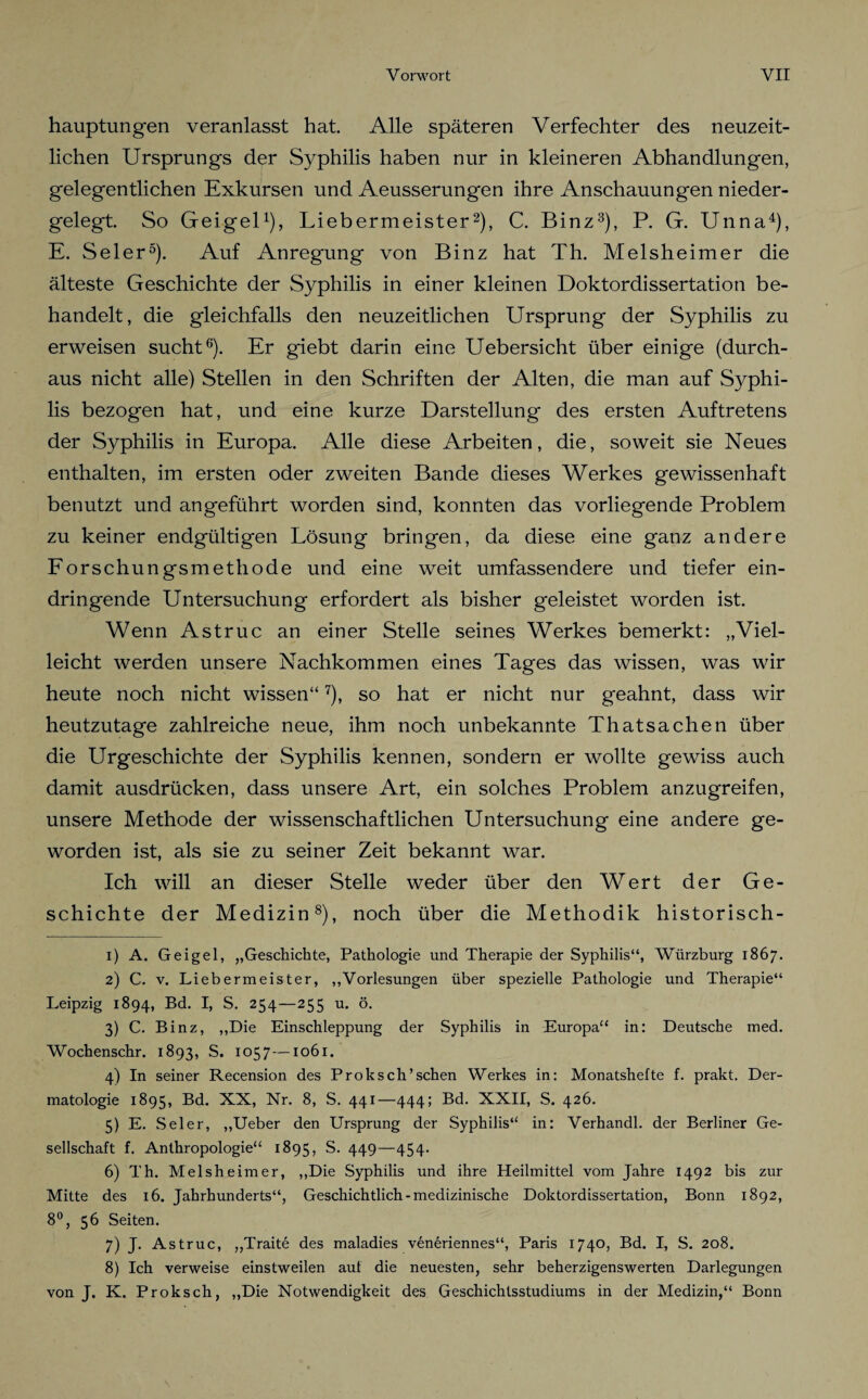 hauptungen veranlasst hat Alle späteren Verfechter des neuzeit¬ lichen Ursprungs der Syphilis haben nur in kleineren Abhandlungen, gelegentlichen Exkursen und Aeusserungen ihre Anschauungen nieder¬ gelegt. So Geigel1), Liebermeister2), C. Binz3), P. G. Unna4), E. Seler5). Auf Anregung von Binz hat Th. Melsheimer die älteste Geschichte der Syphilis in einer kleinen Doktordissertation be¬ handelt, die gleichfalls den neuzeitlichen Ursprung der Syphilis zu erweisen sucht6). Er giebt darin eine Uebersicht über einige (durch¬ aus nicht alle) Stellen in den Schriften der Alten, die man auf Syphi¬ lis bezogen hat, und eine kurze Darstellung des ersten Auftretens der Syphilis in Europa. Alle diese Arbeiten, die, soweit sie Neues enthalten, im ersten oder zweiten Bande dieses Werkes gewissenhaft benutzt und angeführt worden sind, konnten das vorliegende Problem zu keiner endgültigen Lösung bringen, da diese eine ganz andere Forschungsmethode und eine weit umfassendere und tiefer ein¬ dringende Untersuchung erfordert als bisher geleistet worden ist. Wenn Astruc an einer Stelle seines Werkes bemerkt: „Viel¬ leicht werden unsere Nachkommen eines Tages das wissen, was wir heute noch nicht wissen“7), so hat er nicht nur geahnt, dass wir heutzutage zahlreiche neue, ihm noch unbekannte Thatsachen über die Urgeschichte der Syphilis kennen, sondern er wollte gewiss auch damit ausdrücken, dass unsere Art, ein solches Problem anzugreifen, unsere Methode der wissenschaftlichen Untersuchung eine andere ge¬ worden ist, als sie zu seiner Zeit bekannt war. Ich will an dieser Stelle weder über den Wert der Ge¬ schichte der Medizin8), noch über die Methodik historisch- 1) A. Geigel, „Geschichte, Pathologie und Therapie der Syphilis“, Würzburg 1867. 2) C. v. Liebermeister, „Vorlesungen über spezielle Pathologie und Therapie“ Leipzig 1894, Bd. I, S. 254—255 u. ö. 3) C. Binz, „Die Einschleppung der Syphilis in Europa“ in: Deutsche med. Wochenschr. 1893, S. 1057 —1061. 4) In seiner Recension des Proksch’schen Werkes in: Monatshefte f. prakt. Der¬ matologie 1895, Bd. XX, Nr. 8, S. 441—444; Bd. XXII, S. 426. 5) E. Seler, „Ueber den Ursprung der Syphilis“ in: Verhandl. der Berliner Ge¬ sellschaft f. Anthropologie“ 1895, S. 449—454. 6) Th. Melsheimer, „Die Syphilis und ihre Heilmittel vom Jahre 1492 bis zur Mitte des 16. Jahrhunderts“, Geschichtlich-medizinische Doktordissertation, Bonn 1892, 8°, 56 Seiten. 7) J. Astruc, „Traite des maladies ven6riennes“, Paris 1740, Bd. I, S. 208. 8) Ich verweise einstweilen auf die neuesten, sehr beherzigenswerten Darlegungen von J. K. Proksch, „Die Notwendigkeit des Geschichlsstudiums in der Medizin,“ Bonn