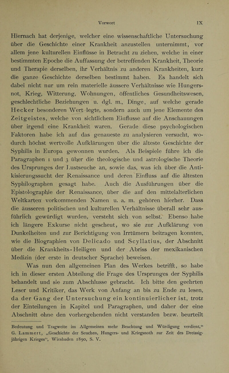 Hiernach hat derjenige, welcher eine wissenschaftliche Untersuchung über die Geschichte einer Krankheit anzustellen unternimmt, vor allem jene kulturellen Einflüsse in Betracht zu ziehen, welche in einer bestimmten Epoche die Auffassung der betreffenden Krankheit, Theorie und Therapie derselben, ihr Verhältnis zu anderen Krankheiten, kurz die ganze Geschichte derselben bestimmt haben. Es handelt sich dabei nicht nur um rein materielle äussere Verhältnisse wie Hungers¬ not, Krieg, Witterung, Wohnungen, öffentliches Gesundheitswesen, geschlechtliche Beziehungen u. dgl. m., Dinge, auf welche gerade Hecker besonderen Wert legte, sondern auch um jene Elemente des Zeitgeistes, welche von sichtlichem Einflüsse auf die Anschauungen über irgend eine Krankheit waren. Gerade diese psychologischen Faktoren habe ich auf das genaueste zu analysieren versucht, wo¬ durch höchst wertvolle Aufklärungen über die älteste Geschichte der Syphilis in Europa gewonnen wurden. Als Beispiele führe ich die Paragraphen i und 3 über die theologische und astrologische Theorie des Ursprunges der Lustseuche an, sowie das, was ich über die Anti- kisierungssucht der Renaissance und deren Einfluss auf die ältesten Syphilographen gesagt habe. Auch die Ausführungen über die Epistolographie der Renaissance, über die auf den mittelalterlichen Weltkarten vorkommenden Namen u. a. m. gehören hierher. Dass die äusseren politischen und kulturellen Verhältnisse überall sehr aus¬ führlich gewürdigt wurden,, versteht sich von selbst. Ebenso habe ich längere Exkurse nicht gescheut, wo sie zur Aufklärung von Dunkelheiten und zur Berichtigung von Irrtümern beitragen konnten, wie die Biographien von Delicado und Scyllatius, der Abschnitt über die Krankheits - Heiligen und der Abriss der mexikanischen Medizin (der erste in deutscher Sprache) beweisen. Was nun den allgemeinen Plan des Werkes betrifft, so habe ich in dieser ersten Abteilung die Frage des Ursprunges der Syphilis behandelt und sie zum Abschlüsse gebracht. Ich bitte den geehrten Eeser und Kritiker, das Werk von Anfang an bis zu Ende zu lesen, da der Gang der Untersuchung ein kontinuierlicher ist, trotz der Einteilungen in Kapitel und Paragraphen, und daher der eine Abschnitt ohne den vorhergehenden nicht verstanden bezw. beurteilt Bedeutung und Tragweite im Allgemeinen mehr Beachtung und Würdigung verdient.“ G. Lämmert, „Geschichte der Seuchen, Hungers- und Kriegsnoth zur Zeit des Dreissig- jährigen Krieges“, Wiesbaden 1890, S. V.