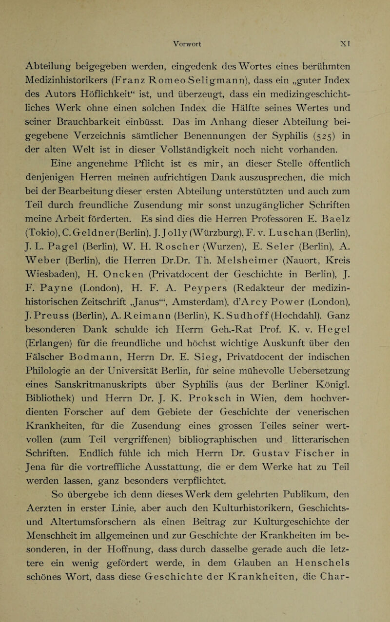 Abteilung beigegeben werden, eingedenk des Wortes eines berühmten Medizinhistorikers (Franz Romeo Seligmann), dass ein „guter Index des Autors Höflichkeit“ ist, und überzeugt, dass ein medizingeschicht¬ liches Werk ohne einen solchen Index die Hälfte seines Wertes und seiner Brauchbarkeit einbüsst. Das im Anhang dieser Abteilung bei¬ gegebene Verzeichnis sämtlicher Benennungen der Syphilis (525) in der alten Welt ist in dieser Vollständigkeit noch nicht vorhanden. Eine angenehme Pflicht ist es mir, an dieser Stelle öffentlich denjenigen Herren meinen aufrichtigen Dank auszusprechen, die mich bei der Bearbeitung dieser ersten Abteilung unterstützten und auch zum Teil durch freundliche Zusendung mir sonst unzugänglicher Schriften meine Arbeit förderten. Es sind dies die Herren Professoren E. Baelz (Tokio), C. Geldn er (Berlin), J. Jolly (Würzburg), F. v. Luschan (Berlin), J. L. Pagel (Berlin), W. H. Roscher (Wurzen), E. Seler (Berlin), A. Weber (Berlin), die Herren Dr.Dr. Th. Melsheimer (Nauort, Kreis Wiesbaden), H. Oncken (Privatdocent der Geschichte in Berlin), J. F. Payne (London), H. F. A. Peypers (Redakteur der medizin¬ historischen Zeitschrift „Janus‘“, Amsterdam), d’Arcy Power (London), J. Preuss (Berlin), A. Reimann (Berlin), K. Sudhoff (Hochdahl). Ganz besonderen Dank schulde ich Herrn Geh,-Rat Prof. K. v. Hegel (Erlangen) für die freundliche und höchst wichtige Auskunft über den Fälscher Bodmann, Herrn Dr. E. Sieg, Privatdocent der indischen Philologie an der Universität Berlin, für seine mühevolle Uebersetzung eines Sanskritmanuskripts über Syphilis (aus der Berliner Königl. Bibliothek) und Herrn Dr. J. K. Proksch in Wien, dem hochver¬ dienten Forscher auf dem Gebiete der Geschichte der venerischen Krankheiten, für die Zusendung eines grossen Teiles seiner wert¬ vollen (zum Teil vergriffenen) bibliographischen und litterarischen Schriften. Endlich fühle ich mich Herrn Dr. Gustav Fischer in Jena für die vortreffliche Ausstattung, die er dem Werke hat zu Teil werden lassen, ganz besonders verpflichtet. So übergebe ich denn dieses Werk dem gelehrten Publikum, den Aerzten in erster Linie, aber auch den Kulturhistorikern, Geschichts- und Altertumsforschern als einen Beitrag zur Kulturgeschichte der Menschheit im allgemeinen und zur Geschichte der Krankheiten im be¬ sonderen, in der Hoffnung, dass durch dasselbe gerade auch die letz¬ tere ein wenig gefördert werde, in dem Glauben an Henschels schönes Wort, dass diese Geschichte der Krankheiten, die Char-
