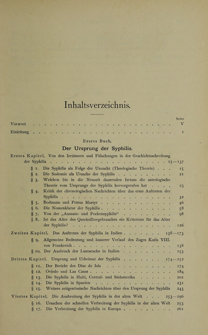 Inhaltsverzeichnis. Seite Vorwort . V Einleitung. i Erstes Buch. Der Ursprung der Syphilis. Erstes Kapitel. Von den Irrtümern und Fälschungen in der Geschichtsschreibung der Syphilis..15 —137 § 1. Die Syphilis als Folge der Unzucht (Theologische Theorie) ... 15 § 2. Die Sodomie als Ursache der Syphilis. 21 § 3. Welchen bis in die Neuzeit dauernden Irrtum die astrologische Theorie vom Ursprünge der Syphilis hervorgerufen hat .... 23 § 4. Kritik der chronologischen Nachrichten über das erste Auftreten der Syphilis. 32 § 5. Bodmann und Petrus Martyr . . . 46 § 6. Die Nomenklatur der Syphilis. 58 § 7. Von der „Aussatz- und Pockensyphilis“. 98 § 8. Ist das Alter des Quecksilbergebrauches ein Kriterium für das Alter der Syphilis?. 126 Zweites Kapitel. Das Auftreten der Syphilis in Italien. 138—173 § 9. Allgemeine Bedeutung und äusserer Verlauf des Zuges Karls VIII. von Frankreich. 138 § 10. Der Ausbruch der Lustseuche in Italien. 153 Drittes Kapitel. Ursprung und Urheimat der Syphilis. 174—252 § 11. Der Bericht des Diaz de Isla. 174 § 12. Oviedo und Las Casas. 184 § 13. Die Syphilis in Haiti, Central- und Südamerika.201 § 14. Die Syphilis in Spanien.231 § 15. Weitere zeitgenössische Nachrichten über den Ursprung der Syphilis 243 Viertes Kapitel. Die Ausbreitung der Syphilis in der alten Welt . . . 253 — 296 § 16. Ursachen der schnellen Verbreitung der Syphilis in der alten Welt 253 § 17. Die Verbreitung der Syphilis in Europa.261