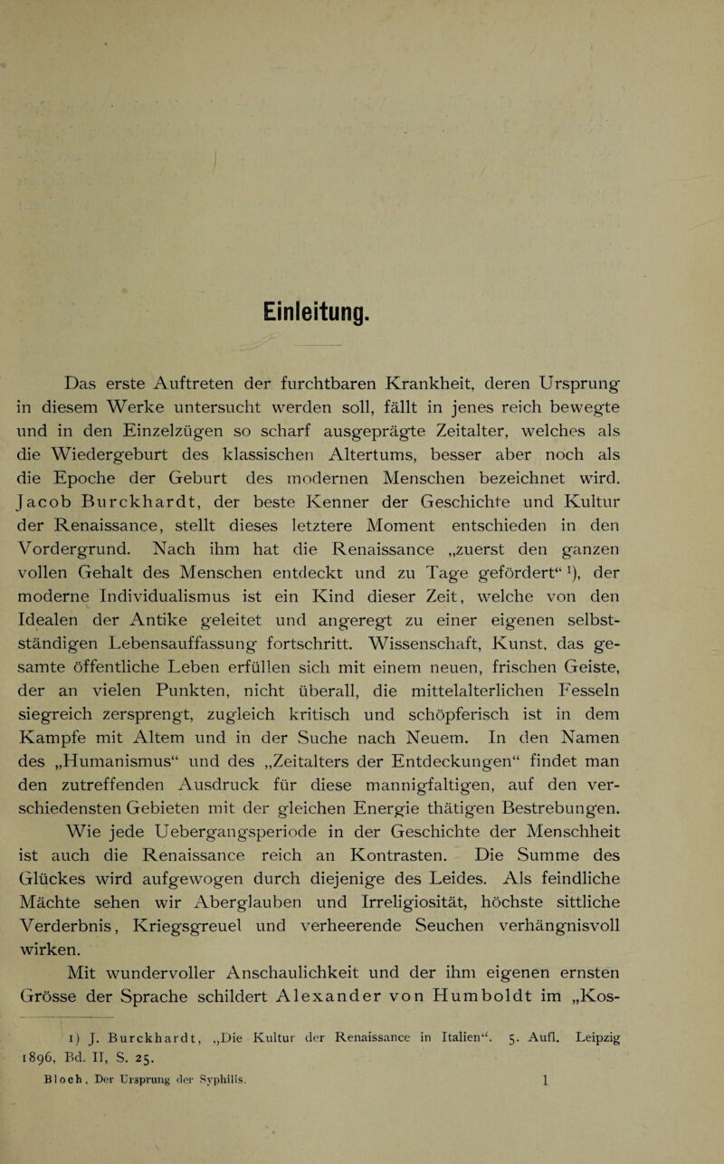 Einleitung. Das erste Auftreten der furchtbaren Krankheit, deren Ursprung in diesem Werke untersucht werden soll, fällt in jenes reich bewegte und in den Einzelzügen so scharf ausgeprägte Zeitalter, welches als die Wiedergeburt des klassischen Altertums, besser aber noch als die Epoche der Geburt des modernen Menschen bezeichnet wird. Jacob Burckhardt, der beste Kenner der Geschichte und Kultur der Renaissance, stellt dieses letztere Moment entschieden in den Vordergrund. Nach ihm hat die Renaissance „zuerst den ganzen vollen Gehalt des Menschen entdeckt und zu Tage gefördert“ x), der moderne Individualismus ist ein Kind dieser Zeit, welche von den Idealen der Antike geleitet und angeregt zu einer eigenen selbst¬ ständigen Lebensauffassung fortschritt. Wissenschaft, Kunst, das ge¬ samte öffentliche Leben erfüllen sich mit einem neuen, frischen Geiste, der an vielen Punkten, nicht überall, die mittelalterlichen Fesseln siegreich zersprengt, zugleich kritisch und schöpferisch ist in dem Kampfe mit Altem und in der Suche nach Neuem. In den Namen des „Humanismus“ und des „Zeitalters der Entdeckungen“ findet man den zutreffenden Ausdruck für diese mannigfaltigen, auf den ver¬ schiedensten Gebieten mit der gleichen Energie thätigen Bestrebungen. Wie jede Uebergangsperiode in der Geschichte der Menschheit ist auch die Renaissance reich an Kontrasten. Die Summe des Glückes wird aufgewogen durch diejenige des Leides. Als feindliche Mächte sehen wir Aberglauben und Irreligiosität, höchste sittliche Verderbnis, Kriegsgreuel und verheerende Seuchen verhängnisvoll wirken. Mit wundervoller Anschaulichkeit und der ihm eigenen ernsten Grösse der Sprache schildert Alexander von Humboldt im „Kos- i) J. Burckhardt, „Die Kultur der Renaissance in Italien“. 5. Aufl. Leipzig 1896, Bd. II, S. 25.