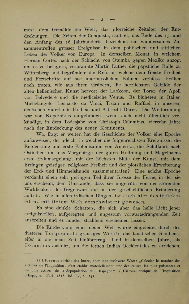 mos“, dem Gemälde der Welt, das glorreiche Zeitalter der Ent¬ deckungen. Die Zeiten der Conquista, sagt er, das Ende des 15. und den Anfang des 16. Jahrhunderts, bezeichnet ein wundersames Zu¬ sammentreffen grosser Ereignisse in dem politischen und sittlichen Leben der Völker von Europa. In demselben Monat, in welchem Hernan Cortez nach der Schlacht von Otumba gegen Mexiko anzog, um es zu belagern, verbrannte Martin Luther die päpstliche Bulle zu Wittenberg und begründete die Reform, welche dem Geiste Freiheit und Fortschritte auf fast unermesslichen Bahnen verhiess. Früher noch traten, wie aus ihren Gräbern, die herrlichsten Gebilde der alten hellenischen Kunst hervor: der Laokoon, der Torso, der Apoll von Belvedere und die mediceische Venus. Es blüheten in Italien Michelangelo, Leonardo da Vinci, Tizian und Raffael, in unserem deutschen Vaterlande Holbein und Albrecht Dürer. Die Welt Ordnung war von Kopernikus aufgefunden, wenn auch nicht öffentlich ver¬ kündigt, in dem Todesjahr von Christoph Columbus, vierzehn Jahre nach der Entdeckung des neuen Kontinents. Wo, fragt er weiter, hat die Geschichte der Völker eine Epoche aufzuweisen, der gleich, in welcher die folgenreichsten Ereignisse: die Entdeckung und erste Kolonisation von Amerika, die Schiffahrt nach Ostindien um das Vorgebirge der guten Hoffnung und Magelhaens erste Erdumsegelung, mit der höchsten Blüte der Kunst, mit dem Erringen geistiger, religiöser Freiheit und der plötzlichen Erweiterung der Erd- und Himmelskunde zusammentrafen? Eine solche Epoche verdankt einen sehr geringen Teil ihrer Grösse der Ferne, in der sie uns erscheint, dem Umstande, dass sie ungetrübt von der störenden Wirklichkeit der Gegenwart nur in der geschichtlichen Erinnerung auftritt. Wie in allen irdischen Dingen, ist auch hier des Glückes Glanz mit tiefem Weh verschwistert gewesen. Es sind dunkle Schatten, die sich über das helle Licht jener ereignisvollen, aufgeregten und ungestüm vorwärtsdrängenden Zeit ausbreiten und es minder strahlend erscheinen lassen. Die Entdeckung einer neuen Welt wurde eingeleitet durch des düsteren Torquemada grausiges Werk1), das fanatischer Glaubens¬ eifer in die neue Zeit hinübertrug. Und in demselben Jahre, als Columbus ausfuhr, um die fernen Indias Occidentales zu erreichen, 1) Llorente spricht das kurze, aber inhaltsschwere Wort: „Calculer le nornbre des victimes de PInquisition, c’est etabhr materiellement une des causes les plus puissantes et les plus actives de la depopulation de PEspagne.“ (,,Histoire critique de PInquisition d’Espagne. Paris 1818, Bd. IV, S. 242.)