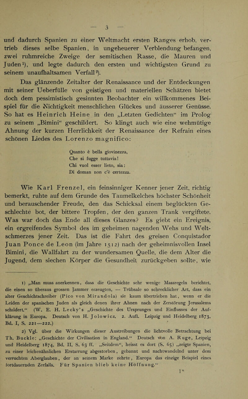 und dadurch Spanien zu einer Weltmacht ersten Ranges erhob, ver¬ trieb dieses selbe Spanien, in ungeheuerer Verblendung befangen, zwei ruhmreiche Zweige der semitischen Rasse, die Mauren und Juden1), und legte dadurch den ersten und wichtigsten Grund zu seinem unaufhaltsamen Verfall2 * * * *). Das glänzende Zeitalter der Renaissance und der Entdeckungen mit seiner Ueberfülle von geistigen und materiellen Schätzen bietet doch dem pessimistisch gesinnten Beobachter ein willkommenes Bei¬ spiel für die Nichtigkeit menschlichen Glückes und äusserer Genüsse. So hat es Heinrich Heine in den „Letzten Gedichten“ im Prolog zu seinem „Bimini“ geschildert. So klingt auch wie eine wehmütige Ahnung der kurzen Herrlichkeit der Renaissance der Refrain eines schönen Liedes des Lorenzo magnifico: Quanto e bella giovinezza, Che si fugge tuttavia! Chi vuol esser lieto, sia: Di doman non c7e certezza. Wie Karl Frenzei, ein feinsinniger Kenner jener Zeit, richtig bemerkt, ruhte auf dem Grunde des Taumelkelches höchster Schönheit und berauschender Freude, den das Schicksal einem beglückten Ge- schlechte bot, der bittere Tropfen, der den ganzen Trank vergiftete. Was war doch das Ende all dieses Glanzes? Es giebt ein Ereignis, ein ergreifendes Symbol des im geheimen nagenden Wehs und Welt¬ schmerzes jener Zeit. Das ist die Fahrt des greisen Conquistador Juan Ponce de Leon (im Jahre 1512) nach der geheimnisvollen Insel Bimini, die Wallfahrt zu der wundersamen Quelle, die dem Alter die Jugend, dem siechen Körper die Gesundheit zurückgeben sollte, wie 1) ,,Man muss anerkennen, dass die Geschichte sehr wenige Massregeln berichtet, die einen so überaus grossen Jammer erzeugten, — Triibsale so schrecklicher Art, dass ein alter Geschichtschreiber (Pico von Mirandola) sie kaum übertrieben hat, wenn er die Leiden der spanischen Juden als gleich denen ihrer Ahnen nach der Zerstörung Jerusalems schildert.“ (W. E. H. Lecky’s „Geschichte des Ursprunges und Einflusses der Auf¬ klärung in Europa. Deutsch von H. Jolowicz. 2. Aufl. Leipzig und Heidelberg 1873, Bd. I, S. 221—222.) 2) Vgl. über die Wirkungen dieser Austreibungen die lichtvolle Betrachtung bei Th. Buckle: „Geschichte der Civilisation in England.“ Deutsch von A. Rüge, Leipzig und Heidelberg 1874, Bd. II, S. 63 ff. „Seitdem“, heisst es dort (S. 65) „zeigte Spanien, zu einer leichenähnlichen Erstarrung abgestorben, gebannt und nachtwandelnd unter dem verruchten Aberglauben, der an seinem Marke zehrte, Europa das einzige Beispiel eines fortdauernden Zerfalls. Für Spanien blieb keine Hoffnung.“