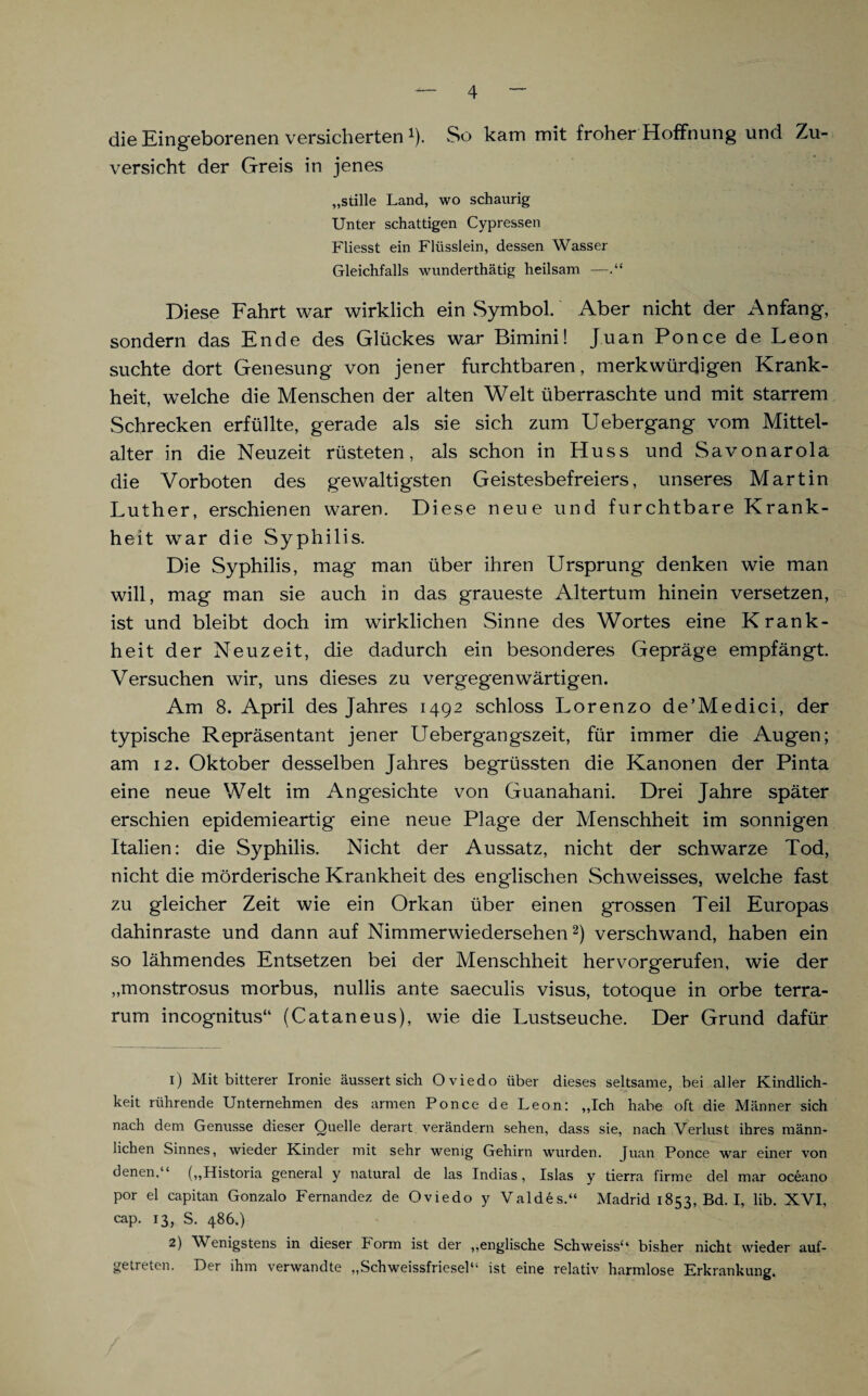 die Eingeborenen versicherten *). So kam mit froher Hoffnung und Zu¬ versicht der Greis in jenes „stille Land, wo schaurig Unter schattigen Cypressen Fliesst ein Flüsslein, dessen Wasser Gleichfalls wunderthätig heilsam — Diese Fahrt war wirklich ein Symbol. Aber nicht der Anfang, sondern das Ende des Glückes war Bimini! Juan Ponce de Leon suchte dort Genesung von jener furchtbaren, merkwürdigen Krank¬ heit, welche die Menschen der alten Welt überraschte und mit starrem Schrecken erfüllte, gerade als sie sich zum Uebergang vom Mittel- alter in die Neuzeit rüsteten, als schon in Huss und Savonarola die Vorboten des gewaltigsten Geistesbefreiers, unseres Martin Luther, erschienen waren. Diese neue und furchtbare Krank¬ heit war die Syphilis. Die Syphilis, mag man über ihren Ursprung denken wie man will, mag man sie auch in das graueste Altertum hinein versetzen, ist und bleibt doch im wirklichen Sinne des Wortes eine Krank¬ heit der Neuzeit, die dadurch ein besonderes Gepräge empfängt. Versuchen wir, uns dieses zu vergegenwärtigen. Am 8. April des Jahres 1492 schloss Lorenzo de’Medici, der typische Repräsentant jener Uebergangszeit, für immer die Augen; am 12. Oktober desselben Jahres begrüssten die Kanonen der Pinta eine neue Welt im Angesichte von Guanahani. Drei Jahre später erschien epidemieartig eine neue Plage der Menschheit im sonnigen Italien: die Syphilis. Nicht der Aussatz, nicht der schwarze Tod, nicht die mörderische Krankheit des englischen Schweisses, welche fast zu gleicher Zeit wie ein Orkan über einen grossen Teil Europas dahinraste und dann auf Nimmerwiedersehen1 2) verschwand, haben ein so lähmendes Entsetzen bei der Menschheit hervorgerufen, wie der „monstrosus morbus, nullis ante saeculis visus, totoque in orbe terra- rum incognitus“ (Cataneus), wie die Lustseuche. Der Grund dafür 1) Mit bitterer Ironie aussert sich Oviedo über dieses seltsame, bei aller Kindlich¬ keit rührende Unternehmen des armen Ponce de Leon: „Ich habe oft die Männer sich nach dem Genüsse dieser Quelle derart verändern sehen, dass sie, nach Verlust ihres männ¬ lichen Sinnes, wieder Kinder mit sehr wenig Gehirn wurden. Juan Ponce war einer von denen.“ („Historia general y natural de las Indias, Isias y tierra firme del mar oceano por el capitan Gonzalo Fernandez de Oviedo y Valdes.“ Madrid 18«, Bd. I, lib. XVI, cap. 13, S. 486.) 2) Wenigstens in dieser Form ist der „englische Schweiss“ bisher nicht wieder auf¬ getreten. Der ihm verwandte „Schweissfriesel“ ist eine relativ harmlose Erkrankung.