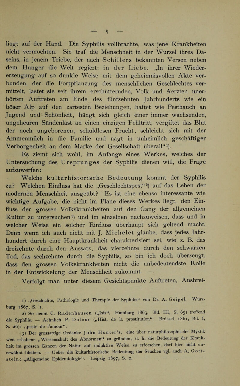 liegt auf der Hand. Die Syphilis vollbrachte, was jene Krankheiten nicht vermochten. Sie traf die Menschheit in der Wurzel ihres Da¬ seins, in jenem Triebe, der nach Schillers bekannten Versen neben dem Hunger die Welt regiert: in der Liebe. „In ihrer Wieder¬ erzeugung auf so dunkle Weise mit dem geheimnisvollen Akte ver¬ bunden, der die Fortpflanzung des menschlichen Geschlechtes ver¬ mittelt, lastet sie seit ihrem erschütternden, Volk und Aerzten uner¬ hörten Auftreten am Ende des fünfzehnten Jahrhunderts wie ein böser Alp auf den zartesten Beziehungen, haftet wie Pesthauch an Jugend und Schönheit, hängt sich gleich einer immer wachsenden, ungeheuren Sündenlast an einen einzigen Fehltritt, vergiftet das Blut der noch ungeborenen, schuldlosen Frucht, schleicht sich mit der Ammenmilch in die Familie und nagt in unheimlich geschäftiger Verborgenheit an dem Marke der Gesellschaft überall“1). Es ziemt sich wohl, im Anfänge eines Werkes, welches der Untersuchung des Ursprunges der Syphilis dienen will, die Frage aufzuwTerfen: Welche kulturhistorische Bedeutung kommt der Syphilis zu? Welchen Einfluss hat die „Geschlechtspest“2) auf das Leben der modernen Menschheit ausgeübt? Es ist eine ebenso interessante wie wichtige Aufgabe, die nicht im Plane dieses Werkes liegt, den Ein¬ fluss der grossen Volkskrankheiten auf den Gang der allgemeinen Kultur zu untersuchen3) und im einzelnen nachzuweisen, dass und in welcher Weise ein solcher Einfluss überhaupt sich geltend macht. Denn wenn ich auch nicht mit J. Mich eiet glaube, dass jedes Jahr¬ hundert durch eine Hauptkrankheit charakterisiert sei, wie z. B. das dreizehnte durch den Aussatz, das vierzehnte durch den schwarzen Tod, das sechzehnte durch die Syphilis, so bin ich doch überzeugt, dass den grossen Volkskrankheiten nicht die unbedeutendste Rolle in der Entwickelung der Menschheit zukommt. Verfolgt man unter diesem Gesichtspunkte Auftreten, Ausbrei- 1) „Geschichte, Pathologie und Therapie der Syphilis“ von Dr. A. Geigel. Wiirz- burg 1867, S. 1. 2) So nennt C. Radenhausen („Isis“. Hamburg 1863, Bd. III, S. 65) treffend die Syphilis. — Aehnlich P. Dufour („Hist, de la prostitution“. Brüssel 1861, Bd. I, S. 2b): „peste de l'amour“. 3) Der grossartige Gedanke John Hunter’s, eine über naturphilosophische Mystik weit erhabene „ Wissenschaft des Abnormen“ zu gründen, d. h. die Bedeutung der Krank¬ heit im grossen Ganzen der Natur auf induktive Weise zu erforschen, darf hiet nicht un¬ erwähnt bleiben. — lieber die kulturhistorische Bedeutung der Seuchen vgl. auch A. Gott¬ stein: „Allgemeine Epidemiologie“. Leipzig 1897, S. 2.