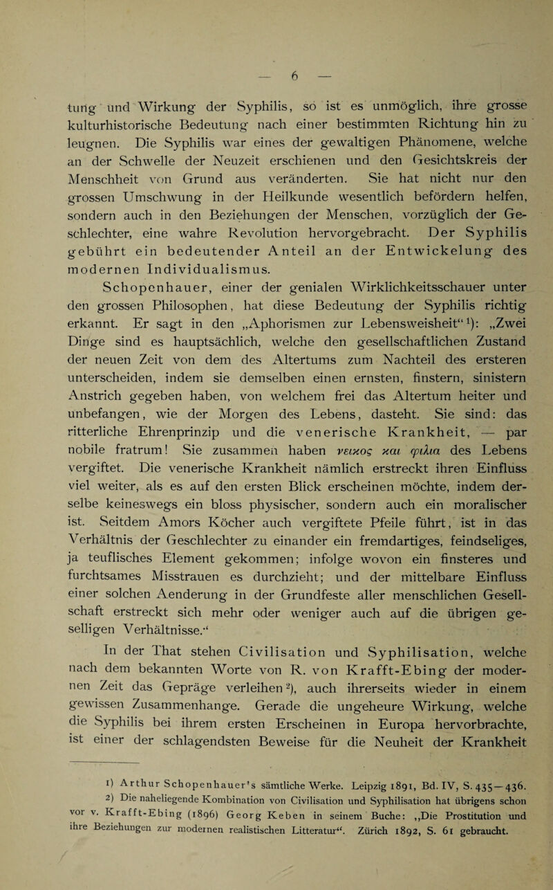 tung und Wirkung der Syphilis, so ist es unmöglich, ihre grosse kulturhistorische Bedeutung nach einer bestimmten Richtung hin zu leugnen. Die Syphilis war eines der gewaltigen Phänomene, welche an der Schwelle der Neuzeit erschienen und den Gesichtskreis der Menschheit von Grund aus veränderten. Sie hat nicht nur den grossen Umschwung in der Heilkunde wesentlich befördern helfen, sondern auch in den Beziehungen der Menschen, vorzüglich der Ge¬ schlechter, eine wahre Revolution hervorgebracht. Der Syphilis gebührt ein bedeutender Anteil an der Entwickelung des modernen Individualismus. Schopenhauer, einer der genialen Wirklichkeitsschauer unter den grossen Philosophen, hat diese Bedeutung der Syphilis richtig erkannt. Er sagt in den „Aphorismen zur Lebensweisheit“1): „Zwei Dinge sind es hauptsächlich, welche den gesellschaftlichen Zustand der neuen Zeit von dem des Altertums zum Nachteil des ersteren unterscheiden, indem sie demselben einen ernsten, finstern, sinistern Anstrich gegeben haben, von welchem frei das Altertum heiter und unbefangen, wie der Morgen des Lebens, dasteht. Sie sind: das ritterliche Ehrenprinzip und die venerische Krankheit, — par nobile fratrum! Sie zusammen haben veixog y.ai cpiha des Lebens vergiftet. Die venerische Krankheit nämlich erstreckt ihren Einfluss viel weiter, als es auf den ersten Blick erscheinen möchte, indem der¬ selbe keineswegs ein bloss physischer, sondern auch ein moralischer ist. Seitdem Amors Köcher auch vergiftete Pfeile führt, ist in das Verhältnis der Geschlechter zu einander ein fremdartiges, feindseliges, ja teuflisches Element gekommen; infolge wovon ein finsteres und furchtsames Misstrauen es durchzieht; und der mittelbare Einfluss einer solchen Aenderung in der Grundfeste aller menschlichen Gesell¬ schaft erstreckt sich mehr oder weniger auch auf die übrigen ge¬ selligen Verhältnisse.“ In der That stehen Civilisation und Syphilisation, welche nach dem bekannten Worte von R. von Krafft-Ebing der moder¬ nen Zeit das Gepräge verleihen2), auch ihrerseits wieder in einem gewissen Zusammenhänge. Gerade die ungeheure Wirkung, welche die Syphilis bei ihrem ersten Erscheinen in Europa hervorbrachte, ist einer der schlagendsten Beweise für die Neuheit der Krankheit 1) Arthur Schopenhauer’s sämtliche Werke. Leipzig 1891, Bd. IV, S. 435 — 436. 2) Die naheliegende Kombination von Civilisation und Syphilisation hat übrigens schon vor v. Krafft-Ebing (1896) Georg Keben in seinem Buche: ,,Die Prostitution und ihre Beziehungen zur modernen realistischen Litteratur“. Zürich 1892, S. 61 gebraucht.