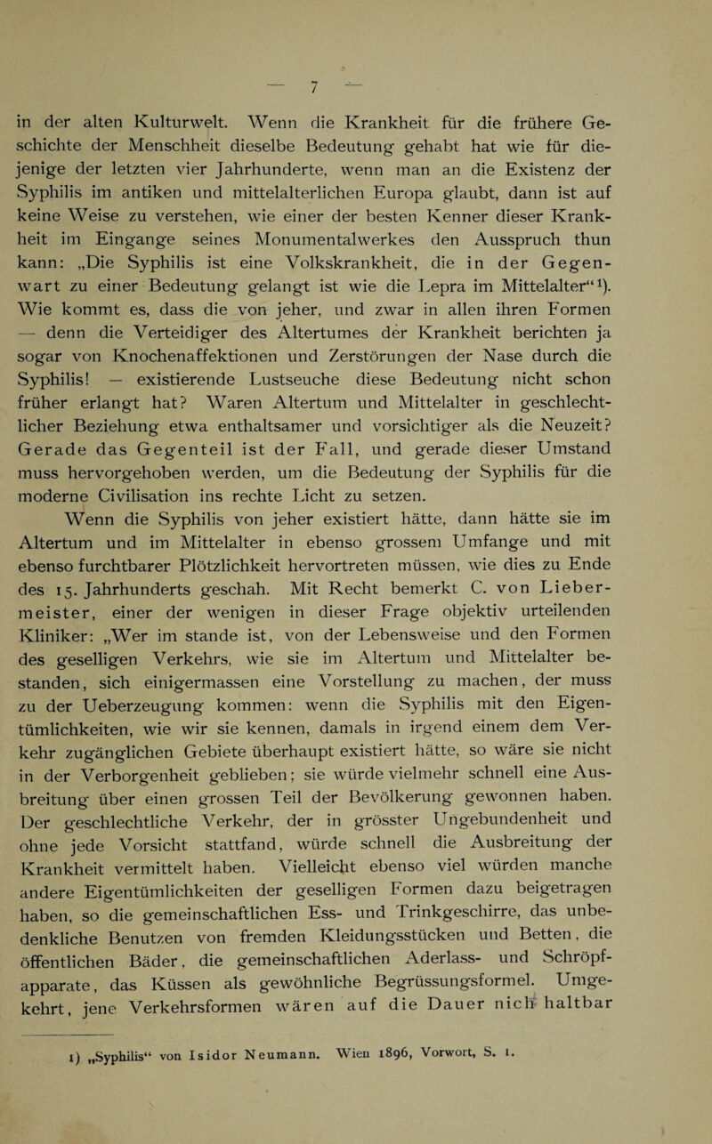 in der alten Kulturwelt. Wenn die Krankheit für die frühere Ge¬ schichte der Menschheit dieselbe Bedeutung gehabt hat wie für die¬ jenige der letzten vier Jahrhunderte, wenn man an die Existenz der Syphilis im antiken und mittelalterlichen Europa glaubt, dann ist auf keine Weise zu verstehen, wie einer der besten Kenner dieser Krank¬ heit im Eingänge seines Monumentalwerkes den Ausspruch thun kann: „Die Syphilis ist eine Volkskrankheit, die in der Gegen¬ wart zu einer Bedeutung gelangt ist wie die Lepra im Mittelalter“1). Wie kommt es, dass die von jeher, und zwar in allen ihren Formen — denn die Verteidiger des Altertumes der Krankheit berichten ja sogar von Knochenaffektionen und Zerstörungen der Nase durch die Syphilis! — existierende Lustseuche diese Bedeutung nicht schon früher erlangt hat? Waren Altertum und Mittelalter in geschlecht¬ licher Beziehung etwa enthaltsamer und vorsichtiger als die Neuzeit? Gerade das Gegenteil ist der Fall, und gerade dieser Umstand muss hervorgehoben werden, um die Bedeutung der Syphilis für die moderne Civilisation ins rechte Licht zu setzen. Wenn die Syphilis von jeher existiert hätte, dann hätte sie im Altertum und im Mittelalter in ebenso grossem Umfange und mit ebenso furchtbarer Plötzlichkeit hervortreten müssen, wie dies zu Ende des 15. Jahrhunderts geschah. Mit Recht bemerkt C. von Lieber¬ meister, einer der wenigen in dieser Frage objektiv urteilenden Kliniker: „Wer im stände ist, von der Lebensweise und den Formen des geselligen Verkehrs, wie sie im Altertum und Mittelalter be¬ standen, sich einigermassen eine Vorstellung zu machen, der muss zu der Ueberzeugung kommen: wenn die Syphilis mit den Eigen¬ tümlichkeiten, wie wir sie kennen, damals in irgend einem dem Ver¬ kehr zugänglichen Gebiete überhaupt existiert hätte, so wäre sie nicht in der Verborgenheit geblieben; sie würde vielmehr schnell eine Aus¬ breitung* über einen grossen Teil der Bevölkerung gewonnen haben. Der geschlechtliche Verkehr, der in grösster Ungebundenheit und ohne jede Vorsicht stattfand, würde schnell die Ausbreitung der Krankheit vermittelt haben. Vielleicht ebenso viel würden manche andere Eigentümlichkeiten der geselligen Formen dazu beigetragen haben, so die gemeinschaftlichen Ess- und Trinkgeschirre, das unbe¬ denkliche Benutzen von fremden Kleidungsstücken und Betten, die öffentlichen Bäder, die gemeinschaftlichen Aderlass- und Schröpf¬ apparate, das Küssen als gewöhnliche Begrüssungsformel. Umge¬ kehrt, jene Verkehrsformen wären auf die Dauer nich haltbar 1) „Syphilis“ von Isidor Neumann. Wien 1896, Vorwort, S. 1.