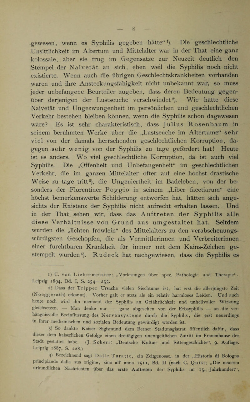 gewesen, wenn es Syphilis gegeben hätte“1). Die geschlechtliche Unsittlichkeit im Altertum und Mittelalter war in der That eine ganz kolossale, aber sie trug im Gegensätze zur Neuzeit deutlich den Stempel der Naivetät an sich, eben weil die Syphilis noch nicht existierte. Wenn auch die übrigen Geschlechtskrankheiten vorhanden waren und ihre Ansteckungsfähigkeit nicht unbekannt war, so muss jeder unbefangene Beurteiler zugeben, dass deren Bedeutung gegen¬ über derjenigen der Lustseuche verschwindet'2). Wie hätte diese Naivetät und Ungezwungenheit im persönlichen und geschlechtlichen Verkehr bestehen bleiben können, wenn die Syphilis schon dagewesen wäre? Es ist sehr charakteristisch, dass Julius Rosenbaum in seinem berühmten Werke über die „Lustseuche im Altertume“ sehr viel von der damals herrschenden geschlechtlichen Korruption, da¬ gegen sehr wenig* von der Syphilis zu tage gefördert hat! Heute ist es anders. Wo viel geschlechtliche Korruption, da ist auch viel Syphilis. Die „Offenheit und Unbefangenheit“ im g*eschlechtlichen Verkehr, die im ganzen Mittelalter öfter auf eine höchst drastische Weise zu tage tritt3), die Ungeniertheit im Badeleben, von der be¬ sonders der Florentiner Poggio in seinem „Liber facetiarum“ eine höchst bemerkenswerte Schilderung entworfen hat, hätten sich ange¬ sichts der Existenz der Syphilis nicht aufrecht erhalten lassen. Und in der That sehen wir, dass das Auftreten der Syphilis alle diese Verhältnisse von Grund aus umgestaltet hat. Seitdem wurden die „lichten fröwlein“ des Mittelalters zu den verabscheuungs¬ würdigsten Geschöpfen, die als Vermittlerinnen und Verbreiterinnen einer furchtbaren Krankheit für immer mit dem Kains-Zeichen ge¬ stempelt wurden4). Rudeck hat nachgewiesen, dass die Syphilis es 1) C. von L ieb ermeis ter: „Vorlesungen über spec. Pathologie und Therapie“. Leipzig 1894, Bd. I, S. 254—255. 2) Dass der Tripper Ursache vielen Siechtums ist, hat erst die allerjüngste Zeit (Noeggerath) erkannt). Vorher galt er stets als ein relativ harmloses Leiden. Und auch heute noch wird ihn niemand der Syphilis an Gefährlichkeit und unheilvoller Wirkung gleichsetzen. — Man denke nur — ganz abgesehen von der Erbsyphilis — an die ver¬ hängnisvolle Beeinflussung des Nervensystems durch die Syphilis, die erst neuerdings in ihrer medizinischen und sozialen Bedeutung gewürdigt worden ist. 3) So dankte Kaiser Sigismund dem Berner Stadtmagistrat öffentlich dafür, dass dieser dem kaiserlichen Gefolge einen dreitägigen unentgeltlichen Zutritt im Erauenhause der Stadt gestattet habe. (J. Scherr; „Deutsche Kultur- und Sittengeschichte“, 9. Auflage. Leipzig 1887, S. 228.) 4) Bezeichnend sagt Dalle Turatte, ein Zeitgenosse, in der „Historia di Bologna piincipiando dalla sua origine, sino all’ anno 1511, Bd. II (nach C. Quist: „Die neueren urkundlichen Nachrichten über das erste Auftreten der Syphilis im 15. Jahrhundert“,