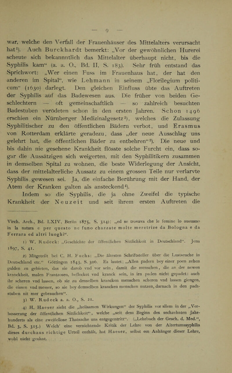 war, welche den Verfall der Frauenhäuser des Mittelalters verursacht hat* 1). Auch Burckhardt bemerkt: „Vor der gewöhnlichen Hurerei scheute sich bekannntlich das Mittelalter überhaupt nicht, bis die Syphilis kam“ (a. a. O., Bd. II, S. 183). Sehr früh entstand das Sprichwort: „Wer einen Fuss im Frauenhaus hat, der hat den anderen im Spital“, wie Lehmann in seinem „Florilegium politi- cum“ (1630) darlegt. Den gleichen Einfluss übte das Auftreten der S)rphilis auf das Badewesen aus. Die früher von beiden Ge¬ schlechtern — oft gemeinschaftlich — so zahlreich besuchten Badestuben verödeten schon in den ersten Jahren. Schon 1496 erschien ein Nürnberger Medizinalgesetz2), welches die Zulassung Syphilitischer zu den öffentlichen Bädern verbot, und Erasmus von Rotterdam erklärte geradezu, dass „der neue Ausschlag uns gelehrt hat, die öffentlichen Bäder zu entbehren“3). Die neue und bis dahin nie gesehene Krankheit flösste solche Furcht ein, dass so¬ gar die Aussätzigen sich weigerten, mit den Syphilitikern zusammen in demselben Spital zu wohnen, die beste Widerlegung der Ansicht, dass der mittelalterliche Aussatz zu einem grossen Teile nur verlarvte Syphilis gewesen sei. Ja, die einfache Berührung mit der Hand, der Atem der Kranken galten als ansteckend4). Indem so die Syphilis, die ja ohne Zweifel die typische Krankheit der Neuzeit und seit ihrem ersten Auftreten die Virch. Arch., Bd. LXIV, Berlin 1875, S. 314): „ed se trovava che le ferame lo aueuano in la natura e per questo ne funo chazzate molte meretrize da Bologna e da Ferrara ed altri luoghi“. 1) W. Rudeck: „Geschichte der öffentlichen Sittlichkeit in Deutschland“. Jena 1897, S. 41. 2) Mitgeteilt bei C. H. Fuchs: „Die ältesten Schriftsteller über die Lustseuche in Deutschland etc.“ Göttingen 1843, S. 3°^- Es lautet: „Allen padern bey einer poen zehen gülden zu gebieten, das sie darob vnd vor sein, damit die menschen, die an der newen kranckheit, malen Frantzosen, beflecket vnd kranck sein, in irn paden nicht gepadet: auch ihr scheren vnd lassen, ob sie zu denselben krancken menschen scheren vnd lassen giengen, die eissen vnd messer, so sie bey demselben krancken menschen nutzen, darnach in den padt- stuben nit mer gebrauchen“. 3) W. Rudeck a. a. O., S. 21. 4) H. Haeser sieht die „heilsamen Wirkungen“ der Syphilis vor allem in der „Ver¬ besserung der öffentlichen Sittlichkeit“, welche „seit dem Beginn des sechzehnten Jahr¬ hunderts als eine zweifellose Thatsache uns entgegentritt“. („Lehrbuch der Gesch. d. Med.‘ , Bd. 3, S. 315.) Welch’ eine vernichtende Kritik der Lehre von der Altertumssyphilis dieses durchaus richtige Urteil enthält, hat Haeser, selbst em Anhänger dieser Lehre, wohl nicht geahnt.