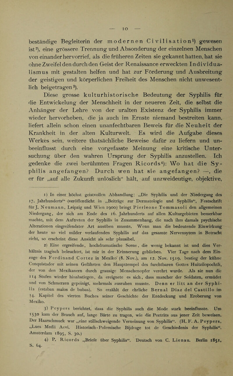 IO beständige Begleiterin der modernen Civilisation1) gewesen ist2), eine grössere Trennung und Absonderung der einzelnen Menschen von einander hervorrief, als die früheren Zeiten sie gekannt hatten, hat sie ohne Zweifel den durch den Geist der Renaissance erweckten Individua¬ lismus mit gestalten helfen und hat zur Förderung und Ausbreitung der geistigen und körperlichen Freiheit des Menschen nicht unwesent¬ lich beigetragen 3). Diese grosse kulturhistorische Bedeutung der Syphilis für die Entwickelung der Menschheit in der neueren Zeit, die selbst die Anhänger der Lehre von der uralten Existenz der Syphilis immer wieder hervorheben, die ja auch im Ernste niemand bestreiten kann, liefert allein schon einen unanfechtbaren Beweis für die Neuheit der Krankheit in der alten Kulturwelt. Es wird die Aufgabe dieses Werkes sein, weitere thatsächliche Beweise dafür zu liefern und un¬ beeinflusst durch eine vorgefasste Meinung eine kritische Unter¬ suchung' über den wahren Ursprung der Syphilis anzustellen. Ich gedenke die zwei berühmten Fragen Ricords4): Wo hat die Sy¬ philis angefangen? Durch wen hat sie angefangen? —, die er für ,,auf alle Zukunft unlöslich“ hält, auf unzweideutige, objektive, 1) In einer höchst geistvollen Abhandlung: „Die Syphilis und der Niedergang des 17. Jahrhunderts“ (veröffentlicht in „Beiträge zur Dermatologie und Syphilis“, Festschrift fürj. Neumann, Leipzig und Wien 1900) bringt Pierleone Tommasoli den allgemeinen Niedergang, der sich am Ende des 16. Jahrhunderts auf allen Kulturgebieten bemerkbar machte, mit dem Auftreten der Syphilis in Zusammenhang, die nach ihm damals psychische Alterationen eingreifendster Art ausüben musste. Wenn man die bedeutende Einwirkung der heute so viel milder verlaufenden Syphilis auf das gesamte Nervensytem in Betracht zieht, so erscheint diese Ansicht als sehr plausibel. 2) Eine ergreifende, hochdramatische Scene, die wenig bekannt ist und dies Ver¬ hältnis tragisch beleuchtet, ist mir in der Erinnerung geblieben. Vier Tage nach dem Ein¬ züge des Ferdinand Cortez in Mexiko (8. Nov.), am 12. Nov. 1519, bestieg der kühne Conquistador mit seinen Gefährten den Haupttempel des furchtbaren Gottes Huitzilopochtli, der von den Mexikanern durch grausige Menschenopfer verehrt wurde. Als sie nun die 114 Stufen wieder hinabstiegen, da ereignete es sich, dass mancher der Soldaten, ermüdet und von Schmerzen gepeinigt, mehrmals ausruhen musste. Denn er litt an der Syphi¬ lis (estaban malos de bubas). So erzählt der ehrliche Bernal Diaz del Castillo im 14. Kapitel des vierten Buches seiner Geschichte der Entdeckung und Eroberung von Mexiko. 3) Peypers berichtet, dass die Syphilis auch die Mode stark beeinflusste. Um *53° kam der Brauch auf, lange Bärte zu tragen, wie die Porträts aus jener Zeit beweisen. Der Haarschmuck war „eine stillschweigende Verneinung von Syphilis“. (H. F. A. Peypers, „Lues Medii Aevi. Historisch - Polemische Bijdrage tot de Geschiedenis der Syphilis“. Amsterdam 1895, S. 30.) 4) P. R i cords „Briefe über Syphilis“. Deutsch von C. Lien au. Berlin 1851, S. 64.