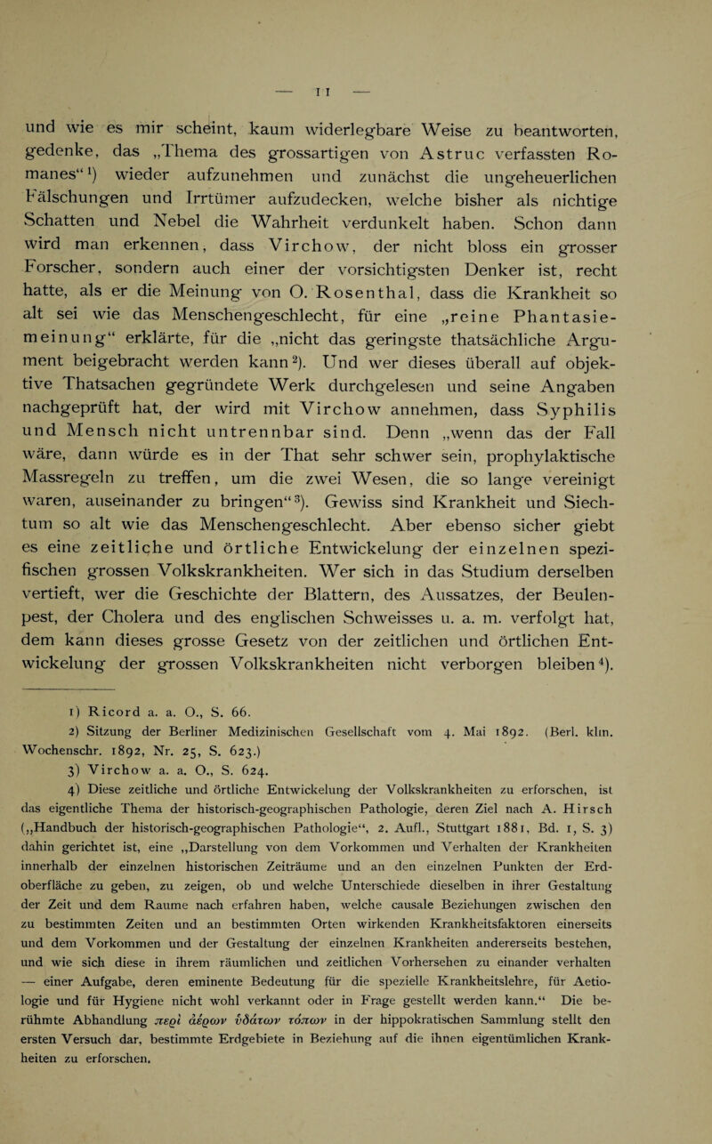 und wie es mir scheint, kaum widerlegbare Weise zu beantworten, gedenke, das „Ihema des grossartigen von Astruc verfassten Ro- manes“l) wieder aufzunehmen und zunächst die ungeheuerlichen hälschungen und Irrtümer aufzudecken, welche bisher als nichtige Schatten und Nebel die Wahrheit verdunkelt haben. Schon dann wird man erkennen, dass Virchow, der nicht bloss ein grosser Forscher, sondern auch einer der vorsichtigsten Denker ist, recht hatte, als er die Meinung von O. Rosenthal, dass die Krankheit so alt sei wie das Menschengeschlecht, für eine „reine Phantasie¬ meinung“ erklärte, für die „nicht das geringste thatsächliche Argu¬ ment beigebracht werden kann2). Und wer dieses überall auf objek¬ tive Thatsachen gegründete Werk durchgelesen und seine Angaben nachgeprüft hat, der wird mit Virchow annehmen, dass Syphilis und Mensch nicht untrennbar sind. Denn „wenn das der Fall wäre, dann würde es in der That sehr schwer sein, prophylaktische Massregeln zu treffen, um die zwei Wesen, die so lange vereinigt waren, auseinander zu bringen“3). Gewiss sind Krankheit und Siech¬ tum so alt wie das Menschengeschlecht. Aber ebenso sicher giebt es eine zeitliche und örtliche Entwickelung der einzelnen spezi¬ fischen grossen Volkskrankheiten. Wer sich in das Studium derselben vertieft, wer die Geschichte der Blattern, des Aussatzes, der Beulen¬ pest, der Cholera und des englischen Schweisses u. a. m. verfolgt hat, dem kann dieses grosse Gesetz von der zeitlichen und örtlichen Ent¬ wickelung der grossen Volkskrankheiten nicht verborgen bleiben4). 1) Ricord a. a. O., S. 66. 2) Sitzung der Berliner Medizinischen Gesellschaft vom 4. Mai 1892. (Berl. klm. Wochenschr. 1892, Nr. 25, S. 623.) 3) Virchow a. a. O., S. 624. 4) Diese zeitliche und örtliche Entwickelung der Volkskrankheiten zu erforschen, ist das eigentliche Thema der historisch-geographischen Pathologie, deren Ziel nach A. Hirsch („Handbuch der historisch-geographischen Pathologie“, 2. Aufl., Stuttgart 1881, Bd. 1, S. 3) dahin gerichtet ist, eine „Darstellung von dem Vorkommen und Verhalten der Krankheiten innerhalb der einzelnen historischen Zeiträume und an den einzelnen Punkten der Erd¬ oberfläche zu geben, zu zeigen, ob und welche Unterschiede dieselben in ihrer Gestaltung der Zeit und dem Raume nach erfahren haben, welche causale Beziehungen zwischen den zu bestimmten Zeiten und an bestimmten Orten wirkenden Krankheitsfaktoren einerseits und dem Vorkommen und der Gestaltung der einzelnen Krankheiten andererseits bestehen, und wie sich diese in ihrem räumlichen und zeitlichen Vorhersehen zu einander verhalten — einer Aufgabe, deren eminente Bedeutung für die spezielle Krankheitslehre, für Aetio- logie und für Hygiene nicht wohl verkannt oder in Frage gestellt werden kann.“ Die be¬ rühmte Abhandlung jzsq'i äsQCOv vdäzcov zojzcov in der hippokratischen Sammlung stellt den ersten Versuch dar, bestimmte Erdgebiete in Beziehung auf die ihnen eigentümlichen Krank¬ heiten zu erforschen.