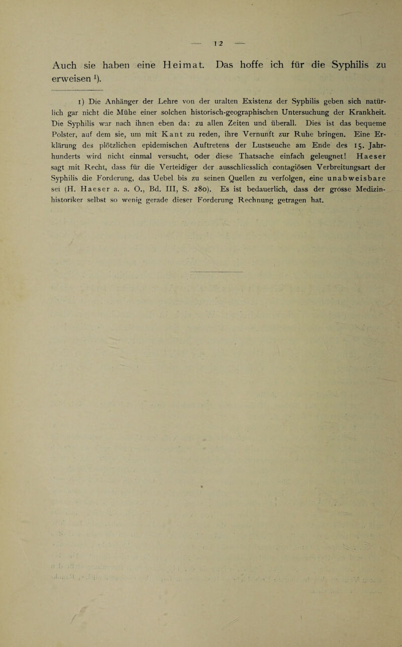 Auch sie haben eine Heimat. Das hoffe ich für die Syphilis zu erweisen i). i) Die Anhänger der Lehre von der uralten Existenz der Syphilis geben sich natür¬ lich gar nicht die Mühe einer solchen historisch-geographischen Untersuchung der Krankheit. Die Syphilis war nach ihnen eben da: zu allen Zeiten und überall. Dies ist das bequeme Polster, auf dem sie, um mit Kant zu reden, ihre Vernunft zur Ruhe bringen. Eine Er¬ klärung des plötzlichen epidemischen Auftretens der Lustseuche am Ende des 15. Jahr¬ hunderts wird nicht einmal versucht, oder diese Thatsache einfach geleugnet! Haeser sagt mit Recht, dass für die Verteidiger der ausschliesslich contagiösen Verbreitungsart der Syphilis die Forderung, das Uebel bis zu seinen Quellen zu verfolgen, eine unabweisbare sei (H. Haeser a. a. O., Bd. III, S. 280). Es ist bedauerlich, dass der grosse Medizin- historiker selbst so wenig gerade dieser Forderung Rechnung getragen hat.