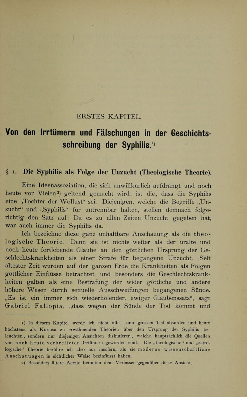 ERSTES KAPITEL. Von den Irrtümern und Fälschungen in der Geschichts¬ schreibung der Syphilis.1) § i. Die Syphilis als Folge der Unzucht (Theologische Theorie). Eine Ideenassoziation, die sich unwillkürlich aufdrängt und noch heute von Vielen2) geltend gemacht wird, ist die, dass die Syphilis eine „Tochter der Wollust“ sei. Diejenigen, welche die Begriffe „Un¬ zucht“ und „Syphilis“ für untrennbar halten, stellen demnach folge¬ richtig den Satz auf: Da es zu allen Zeiten Unzucht gegeben hat, war auch immer die Syphilis da. Ich bezeichne diese ganz unhaltbare Anschauung als die theo¬ logische Theorie. Denn sie ist nichts weiter als der uralte und noch heute fortlebende Glaube an den göttlichen Ursprung der Ge¬ schlechtskrankheiten als einer Strafe für begangene Unzucht. Seit ältester Zeit wurden auf der ganzen Erde die Krankheiten als Folgen göttlicher Einflüsse betrachtet, und besonders die Geschlechtskrank¬ heiten galten als eine Bestrafung der wider göttliche und andere höhere Wesen durch sexuelle Ausschweifungen begangenen Sünde. „Es ist ein immer sich wiederholender, ewiger Glaubenssatz“, sagt Gabriel Fallopia, „dass wegen der Sünde der Tod kommt und 1) In diesem Kapitel werde ich nicht alle, zum grossen Teil absurden und heute höchstens als Kuriosa zu erwähnenden Theorien über den Ursprung der Syphilis be¬ leuchten, sondern nur diejenigen Ansichten diskutieren, welche hauptsächlich die Quellen von noch heute verbreiteten Irrtümern geworden sind. Die „theologische“ und „astro¬ logische“ Theorie berühre ich also nur insofern, als sie moderne wissenschaftliche Anschauungen in sichtlicher Weise beeinflusst haben. 2) Besonders ältere Aerzte betonten dem Verfasser gegenüber diese Ansicht.