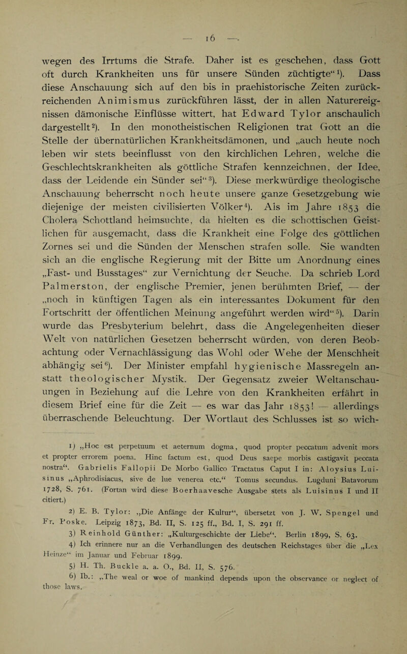 wegen des Irrtums die Strafe. Daher ist es geschehen, dass Gott oft durch Krankheiten uns für unsere Sünden züchtigte“1). Dass diese Anschauung sich auf den bis in praehistorische Zeiten zurück¬ reichenden Animismus zurückführen lässt, der in allen Naturereig¬ nissen dämonische Einflüsse wittert, hat Edward Tylor anschaulich dargestellt2). In den monotheistischen Religionen trat Gott an die Stelle der übernatürlichen Krankheitsdämonen, und „auch heute noch leben wir stets beeinflusst von den kirchlichen Lehren, welche die Geschlechtskrankheiten als göttliche Strafen kennzeichnen, der Idee, dass der Leidende ein Sünder sei“3). Diese merkwürdige theologische Anschauung beherrscht noch heute unsere ganze Gesetzgebung wie diejenige der meisten civilisierten Völker4). Als im Jahre 1853 die Cholera Schottland heimsuchte, da hielten es die schottischen Geist¬ lichen für ausgemacht, dass die Krankheit eine Folge des göttlichen Zornes sei und die Sünden der Menschen strafen solle. Sie wandten sich an die englische Regierung mit der Bitte um Anordnung- eines „Fast- und Busstages“ zur Vernichtung der Seuche. Da schrieb Lord Palmerston, der englische Premier, jenen berühmten Brief, — der „noch in künftigen Tagen als ein interessantes Dokument für den Fortschritt der öffentlichen Meinung angeführt werden wird“5). Darin wurde das Presbyterium belehrt, dass die Angelegenheiten dieser Welt von natürlichen Gesetzen beherrscht würden, von deren Beob¬ achtung oder Vernachlässigung das Wohl oder Wehe der Menschheit abhängig sei6). Der Minister empfahl hygienische Massregeln an¬ statt theologischer Mystik. Der Gegensatz zweier Weltanschau¬ ungen in Beziehung auf die Lehre von den Krankheiten erfährt in diesem Brief eine für die Zeit — es war das Jahr 1853! — allerdings überraschende Beleuchtung. Der Wortlaut des Schlusses ist so wich- ij „Hoc est perpetuum et aeternum dogma, quod propter peccatum advenit mors et propter errorem poena. Hinc factum est, quod Deus saepe morbis castigavit peccata nostra“. Gabrielis P allopii De Morbo Gallico Tractatus Caput I in: Aloysius Lui- smus „Aphrodisiacus, sive de lue venerea etc.“ Tomus secundus. Lugduni Batavorum 1 28, S. 761. (Fortan wird diese Boerhaavesche Ausgabe stets als Luisinus I und II citiert.) 2) E. B. tylor: „Die Anfänge der Kultur“, übersetzt von J. W. Spengel und Fr. Poske. Leipzig 1873, Bd. II, S. 125 ff., Bd. I, S. 291 ff. 3) R einhold Günther: „Kulturgeschichte der Liebe“. Berlin 1899, S. 63. 4) Ich erinnere nur an die Verhandlungen des deutschen Reichstages über die „Lex Heinze“ im Januar und Februar 1899. 5) H. Th. Buckle a. a. O., Bd. II, S. 576. b) Ib.: „The weal or woe of mankind depends upon the observance or neglect of those laws.