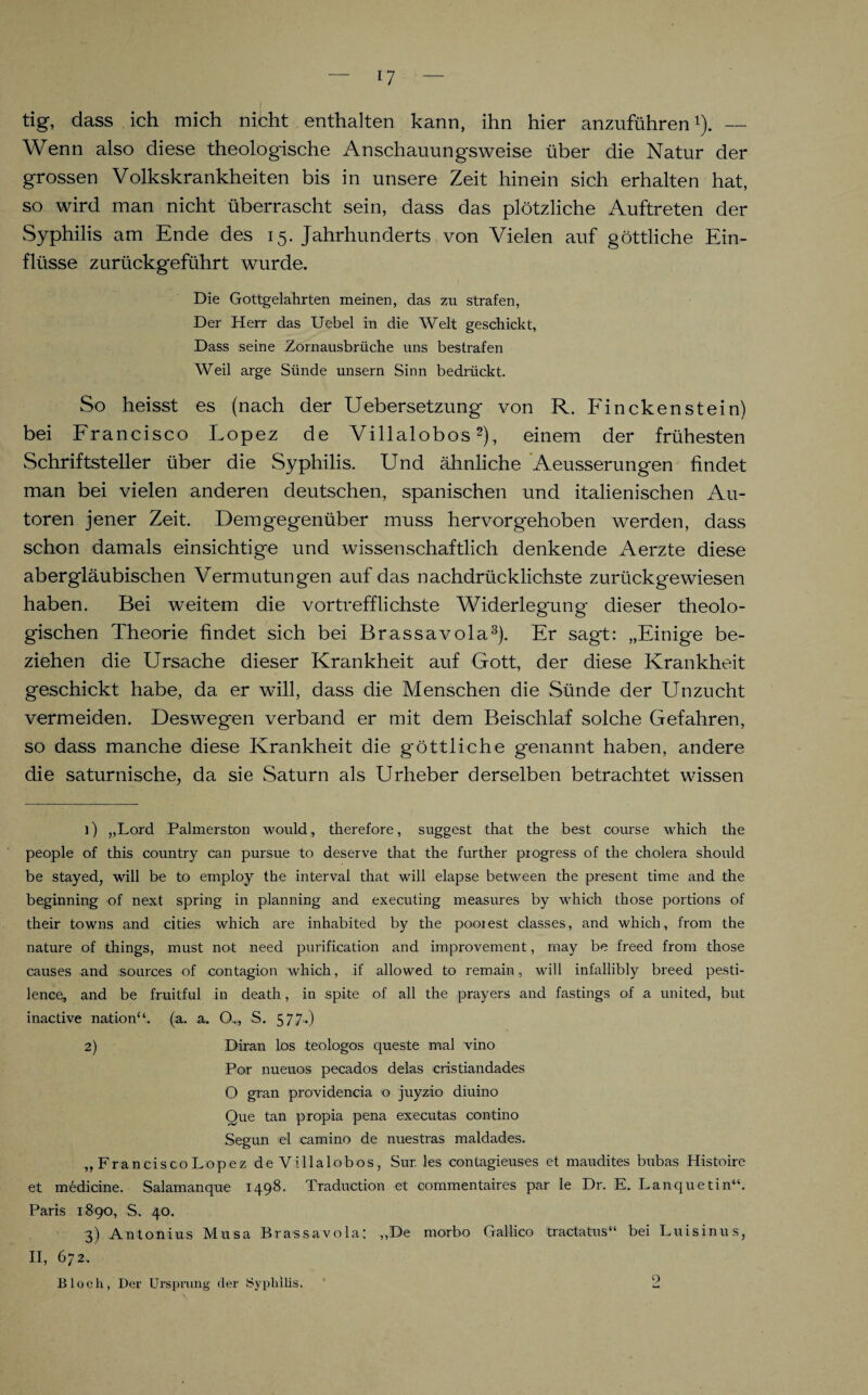 U tig, dass ich mich nicht enthalten kann, ihn hier anzuführen1). — Wenn also diese theologische Anschauungsweise über die Natur der grossen Volkskrankheiten bis in unsere Zeit hinein sich erhalten hat, so wird man nicht überrascht sein, dass das plötzliche Auftreten der Syphilis am Ende des 15. Jahrhunderts von Vielen auf göttliche Ein¬ flüsse zurückgeführt wurde. Die Gottgelahrten meinen, das zu strafen, Der Herr das Uebel in die Welt geschickt, Dass seine Zornausbrüche uns bestrafen Weil arge Sünde unsern Sinn bedrückt. So heisst es (nach der Uebersetzung von R. Finckenstein) bei Francisco Lopez de Villalobos2), einem der frühesten Schriftsteller über die Syphilis. Und ähnliche Aeusserungen findet man bei vielen anderen deutschen, spanischen und italienischen Au¬ toren jener Zeit. Demgegenüber muss hervorgehoben werden, dass schon damals einsichtige und wissenschaftlich denkende Aerzte diese abergläubischen Vermutungen auf das nachdrücklichste zurückgewiesen haben. Bei weitem die vortrefflichste Widerlegung dieser theolo¬ gischen Theorie findet sich bei Brassavola3). Er sagt: „Einige be¬ ziehen die Ursache dieser Krankheit auf Gott, der diese Krankheit geschickt habe, da er will, dass die Menschen die Sünde der Unzucht vermeiden. Deswegen verband er mit dem Beischlaf solche Gefahren, so dass manche diese Krankheit die g'öttliche genannt haben, andere die saturnische, da sie Saturn als Urheber derselben betrachtet wissen ]) „Lord Palmerston would, therefore, suggest that the best course which tlie people of this country can pursue to deserve that the further progress of the cholera should be stayed, will be to employ the interval that will elapse between the present time and the beginning of next spring in planning and executing measures by which those portions of their towns and cities which are inhabited by the pooiest classes, and which, from the nature of things, must not need purification and improvement, may be freed from those causes and sources of contagion which, if allowed to remain, will infallibly breed pesti- lence, and be fruitful in death, in spite of all the prayers and fastings of a united, but inactive nationV (a. a. O.., S. 577») 2) Diran los teologos queste mal vino Por nueuos pecados delas cristiandades O gran providencia o juyzio diuino Que tan propia pena executas contino Segun el camino de nuestras maldades. ,, FranciscoLopez de Villalobos, Sur. les contagieuses et maudites bubas Histoire et medicine. Salamanque 1498. Traduction et commentaires par le Dr. E. Lanquetin“. Paris 1890, S. 40. 3) Antonius Musa Brassavola: „De morbo Gallico tractatus“ bei Luisinus, II, 672.