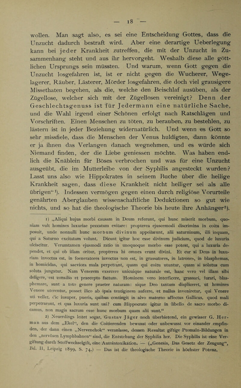 wollen. Man sagt also, es sei eine Entscheidung Gottes, dass die Unzucht dadurch bestraft wird. Aber eine derartige Ueberlegung kann bei jeder Krankheit zutreffen, die mit der Unzucht in Zu¬ sammenhang steht und aus ihr hervorgeht. Weshalb diese alle gött¬ lichen Ursprungs sein müssten. Und warum, wenn Gott gegen die Unzucht losgefahren ist, ist er nicht gegen die Wucherer, Wege¬ lagerer, Räuber, Lästerer, Mörder losgefahren, die doch viel grausigere Missethaten begehen, als die, welche den Beischlaf ausüben, als der Zügellose, welcher sich mit der Zügellosen vereinigt? Denn der Geschlechtsgenuss ist für Jedermann eine natürliche Sache, und die Wahl irgend einer Schönen erfolgt nach Ratschlägen und Vorschriften. Einen Menschen zu töten, zu berauben, zu bestehlen, zu lästern ist in jeder Beziehung widernatürlich. Und wenn es Gott so sehr missfiele, dass die Menschen der Venus huldigten, dann könnte er ja ihnen das Verlangen danach wegnehmen, und es würde sich Niemand finden, der die Liebe geniessen möchte. Was haben end¬ lich die Knäblein für Böses verbrochen und was für eine Unzucht ausgeübt, die im Mutterleibe von der Syphilis angesteckt wurden? Lasst uns also wie Hippokrates in seinem Buche über die heilige Krankheit sagen, dass diese Krankheit nicht heiliger sei als alle übrigen“1). Indessen vermögen gegen einen durch religiöse Vorurteile genährten Aberglauben wissenschaftliche Deduktionen so gut wie nichts, und so hat die theologische Theorie bis heute ihre Anhänger2). 1) „Aliqui hujus morbi causam in Deum referunt, qui hunc miserit morbum, quo- niam vult homines luxuriae peccatum evitare: propterea ejuscemodi discrimina in coitu im- posuit, unde nonnulli hunc morbum divinum appeliarunt, alii saturninum, illi inquam, qui a Saturno excitatum volunt. Dicunt igitur hoc esse divinum judicium, quod de luxuria ulciscitur. Verumtamen ejusmodi ratio in unoquoque morbo esse potest, qui a luxuria de- pendet, et qui ob illam oritur, propterea hi omnes erunt divini. Et cur si Deus in luxu- riam invectus est, in foeneratores invectus non est, in grassatores, in latrones, in blasphemas, in homicidas, qui saeviora mala perpet.ant, quam qui coitu utuntur, quam si solutus cum soluta jungatur. Nam Venerem exercere unicuique naturale est, hanc vero vel illam sibi deligere, est consilio et praecepto factum. Hominem vero interficere, grassari, furari, blas- phemare, sunt a toto genere praeter naturam: sique Deo tantum displiceret, ut homines Venere uterentur, posset ilico ab ipsis tentiginem auferre, et nullus inveniretur, qui Venere uti vellet. ehe iusuper, pueris, quibus contingit in alvo materno affectus Gallicus, quod mali perpetrarunt, et qua luxuria sunt usi? cum Hippocrate igitur in libello de sacro morbo di- camus, non magis sacrum esse hunc morbum quam alii sunt.“ 2) Neuerdings leitet sogar, Gustav Jäger noch überbietend, ein gewisser G. Her¬ rn an aus dem ,,Ekel“, den die Coitierenden bewusst oder unbewusst vor einander empfin¬ den, der dann einen „Nervenchok“ veranlasse, dessen Resultat giftige Ptomain-Bildungen in den „nervösen Lymphbahnen“ sind, die Entstehung der Syphilis her. Die Syphilis ist eine Ver¬ giftung durch Stoffwechselgift, eine Autointoxikation. — („Genesis, Das Gesetz der Zeugung“, l>d. II, Leipzig 1899, S. 74.) — Das ist die theologische Theorie in höchster Potenz.