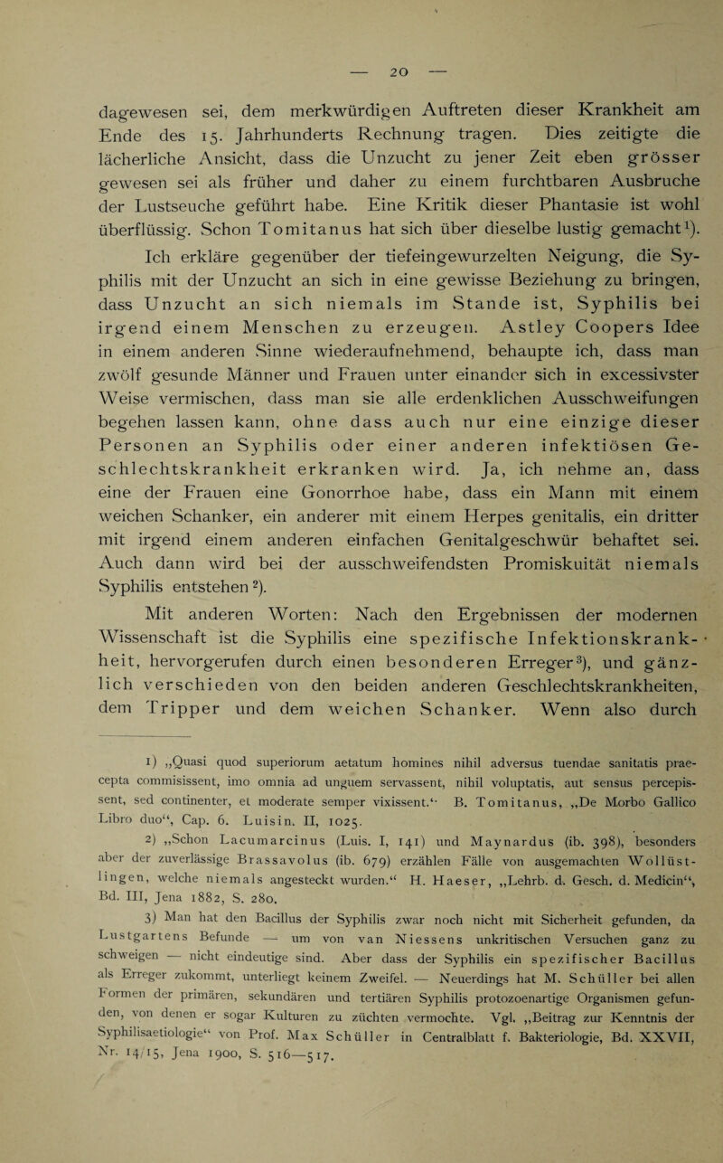 dagewesen sei, dem merkwürdigen Auftreten dieser Krankheit am Ende des 15. Jahrhunderts Rechnung tragen. Dies zeitigte die lächerliche Ansicht, dass die Unzucht zu jener Zeit eben grösser gewesen sei als früher und daher zu einem furchtbaren Ausbruche der Lustseuche geführt habe. Eine Kritik dieser Phantasie ist wohl überflüssig. Schon Tomitanus hat sich über dieselbe lustig gemacht1). Ich erkläre gegenüber der tief eingewurzelten Neigung, die Sy¬ philis mit der Unzucht an sich in eine gewisse Beziehung zu bringen, dass Unzucht an sich niemals im Stande ist, Syphilis bei irgend einem Menschen zu erzeugen. Astley Coopers Idee in einem anderen Sinne wiederaufnehmend, behaupte ich, dass man zwölf gesunde Männer und Frauen unter einander sich in excessivster Weise vermischen, dass man sie alle erdenklichen Ausschweifungen begehen lassen kann, ohne dass auch nur eine einzige dieser Personen an Syphilis oder einer anderen infektiösen Ge¬ schlechtskrankheit erkranken wird. Ja, ich nehme an, dass eine der Frauen eine Gonorrhoe habe, dass ein Mann mit einem weichen Schanker, ein anderer mit einem Herpes genitalis, ein dritter mit irgend einem anderen einfachen Genitalgeschwür behaftet sei. Auch dann wird bei der ausschweifendsten Promiskuität niemals Syphilis entstehen 2). Mit anderen Worten: Nach den Ergebnissen der modernen Wissenschaft ist die Syphilis eine spezifische Infektionskrank- • heit, hervorgerufen durch einen besonderen Erreger3), und gänz¬ lich verschieden von den beiden anderen Geschlechtskrankheiten, dem Tripper und dem weichen Schanker. Wenn also durch 0 >>Quasi quod superiorum aetatum homines nihil adversus tuendae sanitatis prae- cepta commisissent, imo omnia ad unjuem servassent, nihil voluptatis, aut sensus percepis- sent, sed continenter, et moderate semper vixissent.“ B. Tomitanus, „De Morbo Gallico Libro duo“, Cap. 6. Luisin. II, 1025. 2) „Schon Lacumarcinus (Luis. I, 141) und Maynardus (ib. 398), besonders aber der zuverlässige Brassavolus (ib. 679) erzählen Fälle von ausgemachten Wollüst¬ lingen, welche niemals angesteckt wurden.“ H. Haeser, „Lehrb. d. Gesch. d. Medicin“, Bd. III, Jena 1882, S. 280. 3) Man hat den Bacillus der Syphilis zwar noch nicht mit Sicherheit gefunden, da Lustgartens Befunde —- um von van Niessens unkritischen Versuchen ganz zu schweigen nicht eindeutige sind. Aber dass der Syphilis ein spezifischer Bacillus als Eireger zukommt, unterliegt keinem Zweifel. — Neuerdings hat M. Schüller bei allen hoi men der primären, sekundären und tertiären Syphilis protozoenartige Organismen gefun¬ den, von denen er sogar Kulturen zu züchten vermochte. Vgl. „Beitrag zur Kenntnis der Syphilisaetiologie“ von Prof. Max Schüller in Centralblatt f. Bakteriologie, Bd. XXVII, Nr- I4/I5» Jena i9°o, S. 516—517.