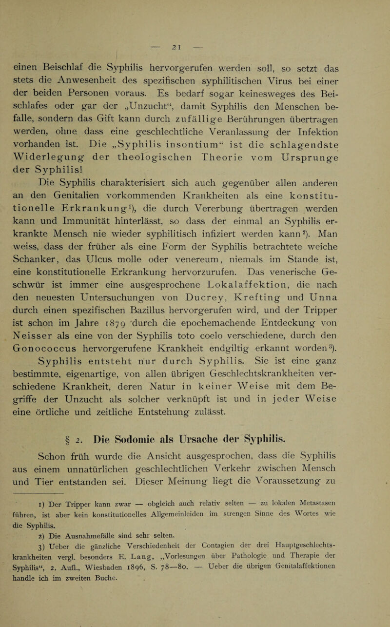 einen Beischlaf die Syphilis hervorgerufen werden soll, so setzt das stets die Anwesenheit des spezifischen syphilitischen Virus bei einer der beiden Personen voraus. Es bedarf sogar keinesweges des Bei¬ schlafes oder gar der „Unzucht“, damit Syphilis den Menschen be¬ falle, sondern das Gift kann durch zufällige Berührungen übertragen werden, ohne dass eine geschlechtliche Veranlassung der Infektion vorhanden ist. Die „Syphilis insontium“ ist die schlagendste Widerlegung' der theologischen Theorie vom Ursprünge der Syphilis! Die Syphilis charakterisiert sich auch gegenüber allen anderen an den Genitalien vorkommenden Krankheiten als eine konstitu¬ tionelle Erkrankung1)? die durch Vererbung übertragen werden kann und Immunität hinterlässt, so dass der einmal an Syphilis er¬ krankte Mensch nie wieder syphilitisch infiziert werden kann2 3 * * *). Man weiss, dass der früher als eine Form der Syphilis betrachtete weiche Schanker, das Ulcus molle oder venereum, niemals im Stande ist, eine konstitutionelle Erkrankung hervorzurufen. Das venerische Ge¬ schwür ist immer eine ausgesprochene Lokalaffektion, die nach den neuesten Untersuchung'en von Ducrey, Krefting und Unna durch einen spezifischen Bazillus hervorgerufen wird, und der Tripper ist schon im Jahre 1879 durch die epochemachende Entdeckung von Neisser als eine von der Syphilis toto coelo verschiedene, durch den Gonococcus hervorg'erufene Krankheit endgiltig erkannt worden8). Syphilis entsteht nur durch Syphilis. Sie ist eine ganz bestimmte, eigenartige, von allen übrigen Geschlechtskrankheiten ver¬ schiedene Krankheit, deren Natur in keiner Weise mit dem Be¬ griffe der Unzucht als solcher verknüpft ist und in jeder Weise eine örtliche und zeitliche Entstehung zulässt. § 2. Die Sodomie als Ursache der Syphilis. Schon früh wurde die Ansicht ausgesprochen, dass die Syphilis aus einem unnatürlichen geschlechtlichen Verkehr zwischen Mensch und Tier entstanden sei. Dieser Meinung liegt die Voraussetzung zu 1) Der Tripper kann zwar — obgleich auch relativ selten — zu lokalen Metastasen führen, ist aber kein konstitutionelles Allgemeinleiden im strengen Sinne des Wortes wie die Syphilis. 2) Die Ausnahmefälle sind sehr selten. 3) Ueber die gänzliche Verschiedenheit der Contagien der drei Hauptgeschlechts¬ krankheiten vergl. besonders E. Lang, „Vorlesungen über Pathologie und 1 herapie der Syphilis“, 2. Aufl., Wiesbaden 1896, S. 78—80. — Ueber die übrigen Genitalaffektionen handle ich im zweiten Buche.