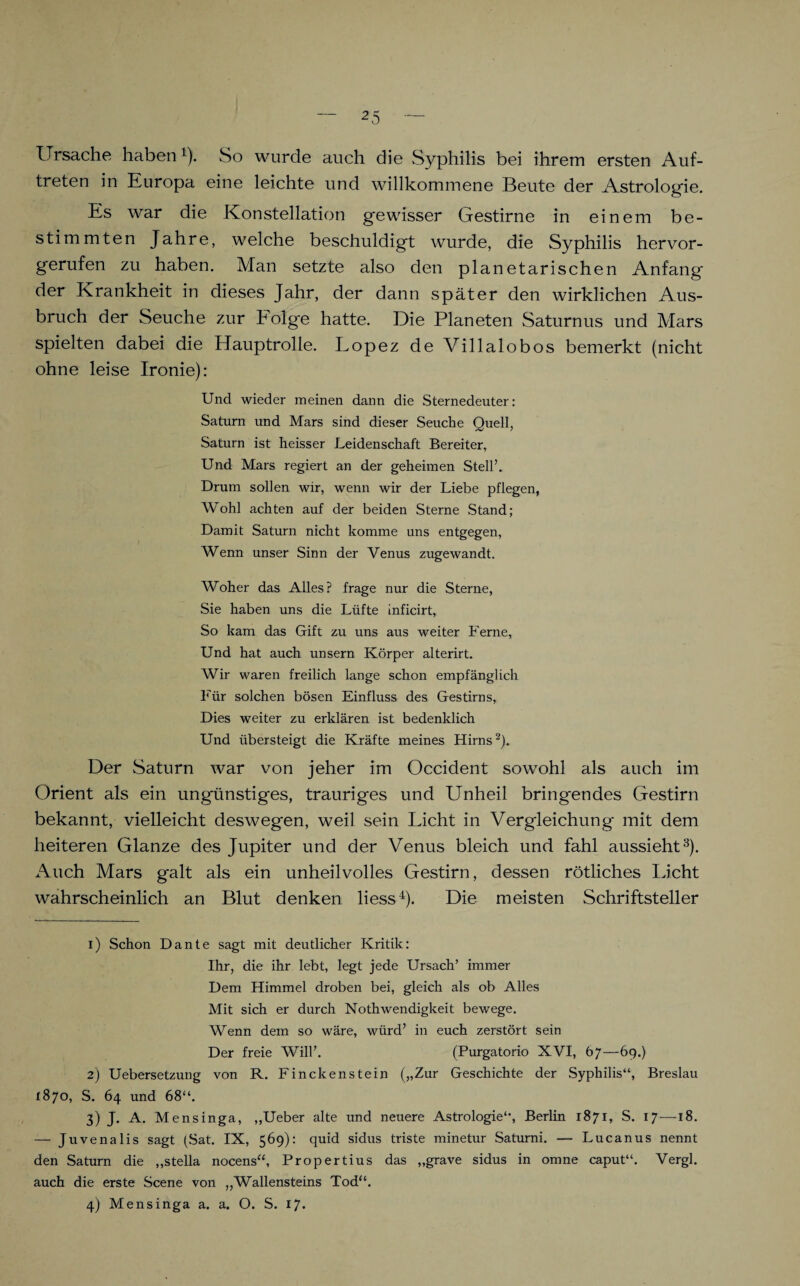 Ursache haben1). So wurde auch die Syphilis bei ihrem ersten Auf¬ treten in Europa eine leichte und willkommene Beute der Astrologie. Es war die Konstellation gewisser Gestirne in einem be¬ stimmten Jahre, welche beschuldigt wurde, die Syphilis hervor¬ gerufen zu haben. Man setzte also den planetarischen Anfang der Krankheit in dieses Jahr, der dann später den wirklichen Aus¬ bruch der Seuche zur böige hatte. Die Planeten Saturnus und Mars spielten dabei die Hauptrolle. Lopez de Villalobos bemerkt (nicht ohne leise Ironie): Und wieder meinen dann die Sternedeuter: Saturn und Mars sind dieser Seuche Quell, Saturn ist heisser Leidenschaft Bereiter, Und Mars regiert an der geheimen Stell’. Drum sollen wir, wenn wir der Liebe pflegen, Wohl achten auf der beiden Sterne Stand; Damit Saturn nicht komme uns entgegen, Wenn unser Sinn der Venus zugewandt. Woher das Alles? frage nur die Sterne, Sie haben uns die Lüfte inficirt, So kam das Gift zu uns aus weiter Ferne, Und hat auch unsern Körper alterirt. Wir waren freilich lange schon empfänglich Für solchen bösen Einfluss des Gestirns, Dies weiter zu erklären ist bedenklich Und übersteigt die Kräfte meines Hirns2). Der Saturn war von jeher im Occident sowohl als auch im Orient als ein ungünstiges, trauriges und Unheil bringendes Gestirn bekannt, vielleicht deswegen, weil sein Licht in Vergleichung mit dem heiteren Glanze des Jupiter und der Venus bleich und fahl aussieht3). Auch Mars galt als ein unheilvolles Gestirn, dessen rötliches licht wahrscheinlich an Blut denken liess4). Die meisten Schriftsteller 1) Schon Dante sagt mit deutlicher Kritik: Ihr, die ihr lebt, legt jede Ursach’ immer Dem Himmel droben bei, gleich als ob Alles Mit sich er durch Nothwendigkeit bewege. Wenn dem so wäre, würd’ in euch zerstört sein Der freie Will’. (Purgatorio XVI, 67—69.) 2) Uebersetzung von R. Finckenstein („Zur Geschichte der Syphilis“, Breslau 1870, S. 64 und 68“. 3) J. A. Mensinga, „Ueber alte und neuere Astrologie“, Berlin 1871, S. 17—18. — Juvenalis sagt (Sat. IX, 569): quid sidus triste minetur Saturni. — Lucanus nennt den Saturn die „stella nocens“, Propertius das „grave sidus in omne caput“. Vergl. auch die erste Scene von „Wallensteins Tod“. 4) Mensinga a. a. O. S. 17.