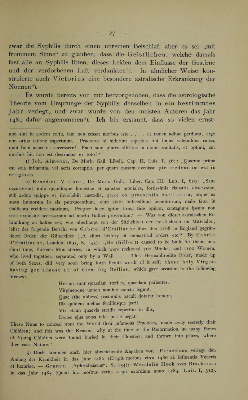 zwar die Syphilis durch einen unreinen Beischlaf, aber es sei „mit frommem Sinne“ zu glauben, dass die Geistlichen, welche damals fast alle an Syphilis litten, dieses Leiden dem Einflüsse der Gestirne und der verdorbenen Luft verdankten* 1). In ähnlicher Weise kon¬ struierte auch Victorius eine besondere astralische Erkrankung der Nonnen 2). Es wurde bereits von mir hervorgehoben, dass die astrologische Theorie vom Ursprünge der Syphilis denselben in ein bestimmtes Jahr verlegt, und zwar wurde von den meisten Autoren das Jahr 1484 dafür angenommen3). Ich bin erstaunt, dass so vielen ernst- non sint in eodem coitu, iam non cessat morbus iste .... et tarnen adhuc perdurat, ergo non ortus ratione aspectuum. Praeterea si siderum aspectus fuit hujus valetudinis causa, quot boni aspectus successere! Facti sunt plures affectus in domo sanitatis, et optimi, cur morbus hie non est destructus ex toto?“ 1) Job. itlmenar, De Morb. Gail. Libell., Cap. II, Luis. I, 361: „Quarum prima est sola influentia, vel aeris corruptio, per quam causam evenisse pie credendum est in religiosis. 2) Benedicti Victprii, De Morb. Gail., Liber. Cap. III, Luis. I, 619: „Sane occurrerunt mihi quandoque honestae et sanctae moniales, fortissimis claustris observatae, sub ardua quippe et inviolabili custodia, quae ex praesentis coeli statu, atque ex statu humorum in eis putrescentium, cum statu imbecillium membrorum, malo fato, in Gallicum cecidere morbum. Propter lraec igitur firma fide opinor, contagium ipsum non esse exquisite necessarium ad morbi Gallici proventum.“ — Was von dieser astralischen Er¬ krankung zu halten sei, wie überhaupt von der Sittlichkeit der Geistlichkeit im Mittelalter, lehrt der folgende Bericht voir Gabriel d’Emilianne über den iib8 in England gegrün¬ deten Orden der Gilbertiner (,,A short history of monastical Orders etc.“ By Gabriel d’Emilianne, London 1693, S. 133): ,,He (Gilbert) caused to be built for them, in a short time, thirteen Monasteries, in which were reckoned joo Monks, and 1100 Women, who lived together, separated only by a Wall . . . This Hermaphrodite Order, made up of both Sexes, did very soon bring forth Fruits worth of it seif; these holy Virgins having got almost all of them big Bellies, which gave occasion to the following Verses: Horum sunt quaedam steriles, quaedam parientes, Virgineoque tarnen nomine cuncta tegunt. Quae (the abbess) pastoralis baculi dotatur honore, lila quidem melius fertiliusque parit. Vix etiam quaevis sterilis reperitur in illis, Donec ejus aetas talia posse negat. These Nuns to conceal from the World their infamous Practices, made away secretly their Children; and this was the Reason, why at the time of the Reformation, so many Bones of Young Children were found buried in their Cloisters, and thrown into places, where they ease Nature.“ 3) Doch kommen auch hier abweichende Angaben vor. Paracelsus verlegt den Anfang der Krankheit in das Jahr 1480 (Erupit morbus circa 1480 ab influentia Venens et luxuriae. — Grüner, „Aphrodisiacus“, S. 134); Wendelm Hock von Brackenau in das Jahr 1483 (Quod hic morbus verius cepit exordium anno 1483, Luis. I, 312).