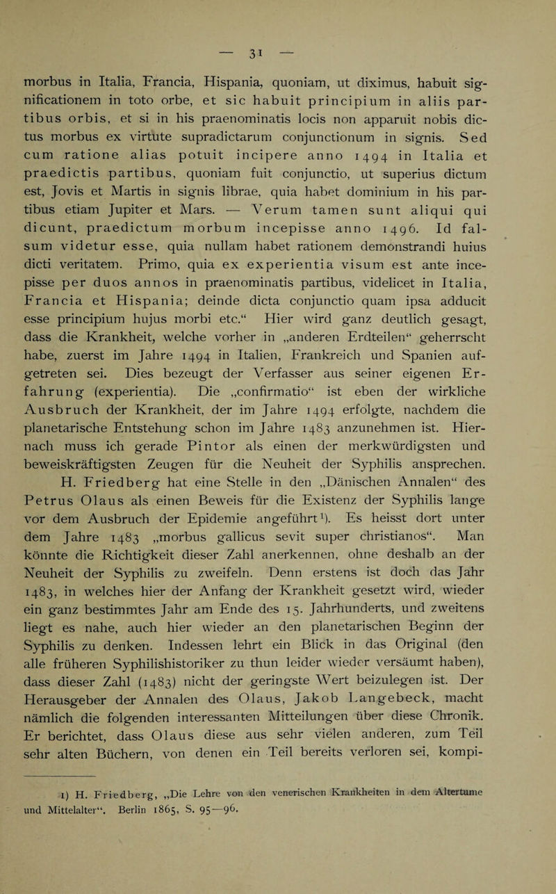 morbus in Italia, Francia, Hispania, quoniam, ut diximus, habuit sig- nificationem in toto orbe, et sic habuit principium in aliis par- tibus orbis, et si in his praenominatis locis non apparuit nobis dic- tus morbus ex virtute supradictarum conjunctionum in signis. Sed cum ratione alias potuit incipere anno 1494 in Italia et praedictis partibus, quoniam fuit conjunctio, ut superius dictum est, Jovis et Martis in signis librae, quia habet dominium in his par- tibus etiam Jupiter et Mars. — Verum tarnen sunt aliqui qui dicunt, praedictum morbum incepisse anno 1496. Id fal- sum videtur esse, quia nullam habet rationem demonstrandi huius dicti veritatem. Primo, quia ex experientia visum est ante ince¬ pisse per duos annos in praenominatis partibus, videlicet in Italia, Francia et Hispania; deinde dicta conjunctio quam ipsa adducit esse principium hujus morbi etc.“ Hier wird ganz deutlich gesagt, dass die Krankheit, welche vorher in „anderen Erdteilen“ geherrscht habe, zuerst im Jahre 1494 in Italien, Frankreich und Spanien auf¬ getreten sei. Dies bezeugt der Verfasser aus seiner eigenen Er¬ fahrung (experientia). Die „confirmatio“ ist eben der wirkliche Ausbruch der Krankheit, der im Jahre 1494 erfolgte, nachdem die planetarische Entstehung schon im Jahre 1483 anzunehmen ist. Hier¬ nach muss ich gerade Pintor als einen der merkwürdigsten und beweiskräftigsten Zeugen für die Neuheit der Syphilis ansprechen. H. Friedberg hat eine Stelle in den „Dänischen Annalen“ des Petrus Olaus als einen Beweis für die Existenz der Syphilis lang*e vor dem Ausbruch der Epidemie angeführt1)- Es heisst dort unter dem Jahre 1483 „morbus gallicus sevit super christianos“. Man könnte die Richtigkeit dieser Zahl anerkennen, ohne deshalb an der Neuheit der Syphilis zu zweifeln. Denn erstens ist doch das Jahr 1483, in welches hier der Anfang der Krankheit gesetzt wird, wieder ein ganz bestimmtes Jahr am Ende des 15. Jahrhunderts, und zweitens liegt es nahe, auch hier wieder an den planetarischen Beginn der Syphilis zu denken. Indessen lehrt ein Blick in das Original (den alle früheren Syphilishistoriker zu thun leider wieder versäumt haben), dass dieser Zahl (1483) nicht der geringste Wert beizulegen ist. Der Herausgeber der Annalen des Olaus, Jakob Langebeck, macht nämlich die folgenden interessanten Mitteilungen über diese Chronik. Er berichtet, dass Olaus diese aus sehr vielen anderen, zum Teil sehr alten Büchern, von denen ein Teil bereits verloren sei, kompi- 1) H. Friedberg, „Die Lehre von den venerischen Krankheiten in dem Altertume und Mittelalter“. Berlin 1865, S. 95—96.