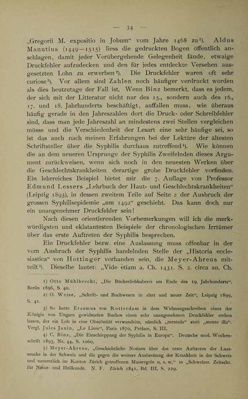 „Gregorii M. expositio in Jobutn“ vom Jahre 1468 zu1). Aldus Manutius (1449 —1515) Hess die gedruckten Bogen öffentlich an¬ schlagen, damit jeder Vorübergehende Gelegenheit fände, etwaige Druckfehler aufzudecken und den für jedes entdeckte Versehen aus¬ gesetzten Lohn zu erwerben2). Die Druckfehler waren oft sehr curiose3). Vor allem sind Zahlen noch häufiger verdruckt worden als dies heutzutage der Fall ist, Wenn Binz bemerkt, dass es jedem, der sich mit der Litteratur nicht nur des 15., sondern auch des 16., 17. und 18. Jahrhunderts beschäftigt, auffallen muss, wie überaus häufig g'erade in den Jahreszahlen dort die Druck- oder Schreibfehler sind, dass man jede Jahreszahl an mindestens zwei Stellen vergleichen müsse und die Verschiedenheit der Lesart eine sehr häufige sei, so ist das auch nach meinen Erfahrungen bei der Lektüre der ältesten Schriftsteller über die Syphilis durchaus zutreffend4). Wie können die an dem neueren Ursprünge der Syphilis Zweifelnden dieses Argu¬ ment zurückweisen, wenn sich noch in den neuesten Werken über die Geschlechtskrankheiten derartige grobe Druckfehler vorfinden. Ein lehrreiches Beispiel bietet mir die 7. Auflage von Professor Edmund Lessers „Lehrbuch der Haut- und Geschlechtskrankheiten“ (Leipzig 1893), in dessen zweitem Teile auf Seite 2 der Ausbruch der grossen Syphilisepidemie „um 1492“ geschieht. Das kann doch nur ein unangenehmer Druckfehler sein! Nach diesen orientierenden Vorbemerkungen will ich die merk¬ würdigsten und eklatantesten Beispiele der chronologischen Irrtümer über das erste Auftreten der Syphilis besprechen. Ein Druckfehler bezw. eine Auslassung muss offenbar in der vom Ausbruch der Syphilis handelnden Stelle der „Historia eccle- siastica“ von Hottinger vorhanden sein, die Meyer-Ahrens mit¬ teilt5). Dieselbe lautet: ,,Vide etiam a. Ch. 1431. S. 2. circa an. Ch. 1) Otto Mühlbrecht, „Die Bücherliebhaberei am Ende des 19. Jahrhunderts“. Berlin 1896, S. 40. 2) O. Weise, „Schrift- und Buchwesen in alter und neuer Zeit“, Leipzig 1899, S. 41. 3) So hatte Erasmus von Rotterdam in dem Widmungsschreiben eines der Königin von Ungarn gewidmeten Buches einen sehr unangenehmen Druckfehler stehen lassen, der ein Lob in eine Obscönität verwandelte, nämlich „mentula“ statt „mente illa“. Vergl. Jules Janin, „Le Livre“, Paris 1870, Preface, S. III. 4) C. Binz, „Die Einschleppung der Syphilis in Europa“. Deutsche med. Wochen¬ schrift 1893, Nr. 44, S. 1060. 5) Meyer-Ahrens, „Geschichtliche Notizen über das erste Auftreten der Lust¬ seuche in der Schweiz und die gegen die weitere Ausbreitung der Krankheit in der Schweiz und namentlich im Kanton Zürich getroffenen Massregeln u. s. w.“ in „Schweizer. Zeitschr. für Natur- und Heilkunde. N. F. Zürich 1841, Bd. III, S. 229.