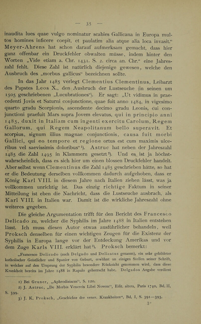 tos homines inficere coepit, et paulatim alia atque alia loca invasit.“ Meyer-Ahrens hat schon darauf aufmerksam gemacht, dass hier ganz offenbar ein Druckfehler obwalten müsse, indem hinter den Worten „Vide etiam a. Chr. 1431. S. 2. circa an. Chr.“ eine Jahres¬ zahl fehlt. Diese Zahl ist natürlich diejenige gewesen, welche den Ausbruch des „morbus gallicus“ bezeichnen sollte. In das Jahr 1485 verlegt Clementius Clementinus, Leibarzt des Papstes Leos X., den Ausbruch der Lustseuche (in seinen um I5°5 geschriebenen „Lucubrationes“). Er sagt: „Ut vidimus in prae- cedenti Jovis et Saturni conjunctione, quae fuit anno 1484, in vigesimo quarto gradu Scorpionis, ascendente decimo gradu Leonis, cui con- junctioni praefuit Mars supra Jovem elevatus, qui in principio anni 1485, duxit in Italiam cum ingenti exercitu Carolum, Regem Gallorum, qui Regem Neapolitanum bello superavit. Et scorpius, signum illius magnae conjunctionis, causa fuit morbi Gallici, qui eo tempore et regione ortus est cum maximis ulce- ribus vel saevissimis doloribus“1). Astruc. hat neben der Jahreszahl 1485 die Zahl 1495 in Klammern gesetzt2). Und es ist ja höchst¬ wahrscheinlich, dass es sich hier um einen blossen Druckfehler handelt. Aber selbst wenn Clementinus die Zahl 1485 geschrieben hätte, so hat er die Bedeutung' derselben vollkommen dadurch aufgehoben, dass er König Karl VIII. in diesem Jahre nach Italien ziehen lässt, was ja vollkommen unrichtig ist. Das einzig richtige Faktum in seiner Mitteilung ist eben die Nachricht, dass die Lustseuche ausbrach, als Karl VIII. in Italien war. Damit ist die wirkliche Jahreszahl ohne weiteres gegeben. Die gleiche Argumentation trifft für den Bericht des Francesco Delicado zu, welcher die Syphilis im Jahre 1488 in Italien entstehen lässt. Ich muss diesen Autor etwas ausführlicher behandeln, weil Proksch denselben für einen wichtigen Zeugen für die Existenz der Syphilis in Europa lange vor der Entdeckung Amerikas und vor dem Zuge Karls VIII. erklärt hat3). Proksch bemerkt: „Francesco Delicado (auch Delgado und Delicatus genannt), ein sehr gebildeter katholischer Geistlicher und Spanier von Geburt, erwähnt an einigen Stellen seiner Schrift, in welcher auf den Ursprung der Syphilis besondere Rücksicht genommen wird, dass diese Krankheit bereits im Jahre 1488 in Rapalo geherrscht habe. Delgados Angabe verdient 1) Bei Grüner, „Aphrodisiaeus“, S. 120. 2) J. Astruc, „De Morbis Venereis Libri Novem“, Edit. altera, Paris 1740, Bd. II, S. 599. 3) J. K. Proksch, „Geschichte der vener. Krankheiten“, Bd. I, S. 391 —393*