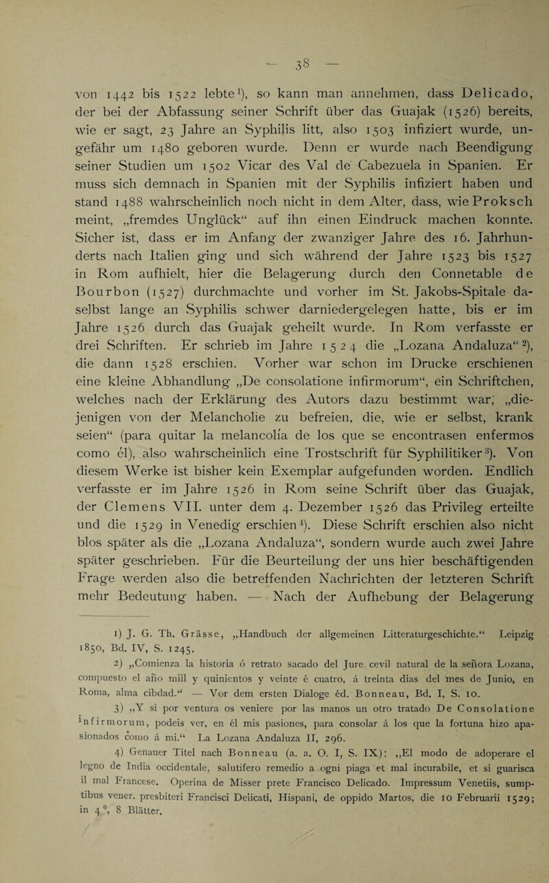 von 1442 bis 1522 lebte1), so kann man an nehmen, dass Delicado, der bei der Abfassung seiner Schrift über das Guajak (1526) bereits, wie er sagt, 23 Jahre an Syphilis litt, also 1503 infiziert wurde, un¬ gefähr um 1480 geboren wurde. Denn er wurde nach Beendigung seiner Studien um 1502 Vicar des Val de Cabezuela in Spanien. Er muss sich demnach in Spanien mit der Syphilis infiziert haben und stand 1488 wahrscheinlich noch nicht in dem Alter, dass, wieProkscli meint, „fremdes Unglück“ auf ihn einen Eindruck machen konnte. Sicher ist, dass er im Anfang der zwanziger Jahre des 16. Jahrhun¬ derts nach Italien ging und sich während der Jahre 1523 bis 1527 in Rom aufhielt, hier die Belagerung durch den Connetable d e Bourbon (1527) durchmachte und vorher im St. Jakobs-Spitale da¬ selbst lange an Syphilis schwer darniederg'elegen hatte, bis er im Jahre 1526 durch das Guajak geheilt wurde. In Rom verfasste er drei Schriften. Er schrieb im Jahre 1524 die „Lozana Andaluza“ 2), die dann 1528 erschien. Vorher war schon im Drucke erschienen eine kleine Abhandlung „De consolatione infirmorum“, ein Schriftchen, welches nach der Erklärung des Autors dazu bestimmt war; „die¬ jenigen von der Melancholie zu befreien, die, wie er selbst, krank seien“ (para quitar la melancolfa de los que se encontrasen enfermos como el), also wahrscheinlich eine Trostschrift für Syphilitiker3 4). Von diesem Werke ist bisher kein Exemplar aufgefunden worden. Endlich verfasste er im Jahre 1526 in Rom seine Schrift über das Guajak, der Clemens VII. unter dem 4. Dezember 1526 das Privileg erteilte und die 1529 in Venedig erschien1). Diese Schrift erschien also nicht blos später als die „Lozana Andaluza“, sondern wurde auch zwei Jahre später geschrieben. Für die Beurteilung der uns hier beschäftigenden Frage werden also die betreffenden Nachrichten der letzteren Schrift mehr Bedeutung haben. — Nach der Aufhebung der Belagerung 1) J. G. Th. Grässe, „Handbuch der allgemeinen Literaturgeschichte.“ Leipzig 1850, Bd. IV, S. 1245. 2) „Comienza la historia 6 retrato sacado del Jure cevil natural de la senora Lozana, compuesto el aho miil y quinientos y veinte e cuatro, a treinta dias del mes de Junio, en Roma, alma cibdad.“ — Vor dem ersten Dialoge ed. Bonneau, Bd. I, S. 10. 3) ,,Y si por Ventura os veniere por las manos un otro tratado De Consolatione 1nfirmorum, podeis ver, en el mis pasiones, para consolar ä los que la fortuna hizo apa- sionados como a mi.“ La Lozana Andaluza II, 296. 4) Genauer Titel nach Bonneau (a. a. O. I, S. IX): „El modo de adoperare el legno de India occidentale, salutifero remedio a ogni piaga et mal incurabile, et si guarisca il mal Francese. Operina de Misser prete Francisco Delicado. Impressum Venetiis, sump- tibus vener. presbiteri Francisci Deiicati, Hispani, de oppido Martos, die 10 Februarii 1529; in 40, 8 Blätter.