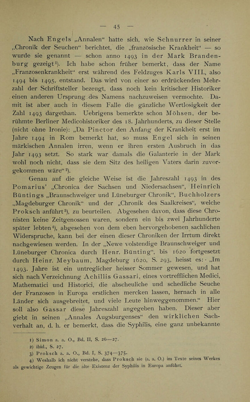 Nach Engels „Annalen“ hatte sich, wie Schnur rer in seiner „Chronik der Seuchen“ berichtet, die „französische Krankheit“ — so wurde sie genannt — schon anno 1493 in der Mark Branden¬ burg gezeigt1). Ich habe schon früher bemerkt, dass der Name „Franzosenkrankheit“ erst während des Feldzuges Karls VIII., also 1494 bis 1495, entstand. Das wird von einer so erdrückenden Mehr¬ zahl der Schriftsteller bezeugt, dass noch kein kritischer Historiker einen anderen Ursprung des Namens nachzuweisen vermochte. Da¬ mit ist aber auch in diesem Falle die g'änzliche Wertlosigkeit der Zahl 1493 dargethan. Uebrigens bemerkte schon Möhsen, der be¬ rühmte Berliner Medicohistoriker des 18. Jahrhunderts, zu dieser Stelle (nicht ohne Ironie): „Da Pinctor den Anfang der Krankheit erst im Jahre 1494 in Rom bemerkt hat, so muss Eng'el sich in seinen märkischen Annalen irren, wenn er ihren ersten Ausbruch in das Jahr 1493 setzt. So stark war damals die Galanterie in der Mark wohl noch nicht, dass sie dem Sitz des heiligen Vaters darin zuvor¬ gekommen wäre“2). Genau auf die gleiche Weise ist die Jahreszahl 1493 in des Pomarius’ „Chronica der Sachsen und Niedersachsen“, Heinrich Büntings „Braunschweig'er und Lüneburger Chronik“, Buchholzers „Magdeburger Chronik“ und der „Chronik des Saalkreises“, welche Proksch anführt3), zu beurteilen. Abgesehen davon, dass diese Chro¬ nisten keine Zeitgenossen waren, sondern ein bis zwei Jahrhunderte später lebten4), abgesehen von dem eben hervorgehobenen sachlichen Widerspruche, kann bei der einen dieser Chroniken der Irrtum direkt nachgewiesen werden. In der „Newe volstendige Braunschweiger und Lüneburger Chronica durch Henr. Bünting“, bis 1620 fortgesetzt durch Heinr. Meybaum, Magdeburg 1620, S. 293, heisst es:* „Im 1493. Jahre ist ein untreglicher heisser Sommer gewesen, und hat sich nach Verzeichnung Achillis Geissari, eines vortrefflichen Medici, Mathematici und LIistorici, die abscheuliche und schedliche Seuche der Franzosen in Europa erstlichen mercken lassen, hernach in alle Länder sich ausgebreitet, und viele Leute hinweggenommen.“ Hier soll also Gassar diese Jahreszahl angegeben haben. Dieser aber giebt in seinen „Annales Augsburgenses“ den wirklichen Sach¬ verhalt an, d. h. er bemerkt, dass die Syphilis, eine ganz unbekannte 1) Simon a. a. O., Bd. II, S. 26 — 27. 2) ibid., S. 27. 3) Proksch a. a. O., Bd. I, S. 374—375. 4) Weshalb ich nicht verstehe, dass Proksch sie (a. a. O.) im Texte seines Werkes als gewichtige Zeugen für die alte Existenz der Syphilis in Europa anlühit.