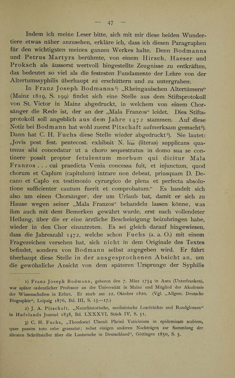 Indem ich meine Leser bitte, sich mit mir diese beiden Wunder¬ tiere etwas näher anzusehen, erkläre ich, dass ich diesen Paragraphen für den wichtigsten meines ganzen Werkes halte. Denn Bodmanns und Petrus Martyrs berühmte, von einem Hirsch, Haeser und Proksch als äusserst wertvoll hingestellte Zeugnisse zu entkräften, das bedeutet so viel als die festesten Fundamente der Lehre von der Altertumssyphilis überhaupt zu erschüttern und zu untergraben. In Franz Joseph Bodmanns1) „Rheingauischen Altertümern“ (Mainz 1819, S. 199) findet sich eine Stelle aus dem Stiftsprotokoll von St. Victor in Mainz abgedruckt, in welchem von einem Chor¬ sänger die Rede ist, der an der „Mala Franzos“ leidet. Dies Stifts¬ protokoll soll angeblich aus dem Jahre 1472 stammen. Auf diese Notiz bei Bodmann hat wohl zuerst Pitschaft aufmerksam gemacht2). Dann hat C. H. Fuchs diese Stelle wieder abgedruckt3). Sie lautet: „Jovis post fest, pentecost. exhibuit N. lras (literas) supplicans qua- tenus sibi concedatur ut a choro sequestratus in domo sua se con- tinere possit propter fetulentum morbum qui dicitur Mala Franzos . . . cui praedicta Venia concessa fuit, et injunctum, quod chorum et Caplum (capitulum) intrare non debeat, priusquam D. De- cano et Caplo ex testimonio cyrurgico de plena et perfecta absolu- tione sufficienter cautum fuerit et comprobatum.“ Es handelt sich also um einen Chorsänger, der um Urlaub bat, damit er sich zu Hause wegen seiner „Mala Franzos“ behandeln lassen könne, was ihm auch mit dem Bemerken gewährt wurde, erst nach vollendeter Heilung, über die er eine ärztliche Bescheinigung beizubringen habe, wieder in den Chor einzutreten. Es sei gleich darauf hingewiesen, dass die Jahreszahl 1472, welche schon Fuchs (a. a. O.) mit einem Fragezeichen versehen hat, sich nicht in dem Originale des Textes befindet, sondern von Bodmann selbst angegeben wird. Er führt überhaupt diese Stelle in der ausgesprochenen Absicht an, um die gewöhnliche Ansicht von dem späteren Ursprünge der Syphilis 1) Franz Joseph Bodmann, geboren den 7. März 1754 in Aura (Unterfranken), war später ordentlicher Professor an der Universität in Mainz und Mitglied der Akademie der Wissenschaften in Erfurt. Er starb am 22. Oktober 1820. (Vgl. „Allgem. Deutsche Biographie“, Leipzig 1876, Bd. III, S. 15 — 17•) 2) J. A. Pit Schaft, „Naturhistorische, medizinische Lesefrüchte und Randglossen“ in Hufelands Journal 1838, Bd. LNXXVI, Stück IV, S. 51* 3) C. H. Fuchs, „Theodorici Ulsenii Phrisii Vaticinium in epidemicam scabiem, quae passim toto orbe grassatur; nebst einigen anderen Nachträgen zur Sammlung der ältesten Schriftsteller über die Lustseuche in Deutschland“, Göttingen 1850, S. 5>