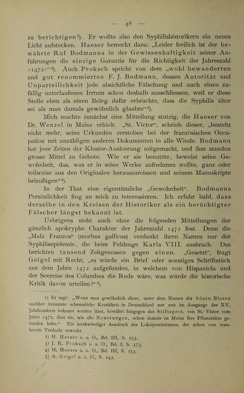 zu berichtigen1). Er wollte also den Syphilishistorikern ein neues Licht aufstecken. Haeser bemerkt dazu: „Leider freilich ist der be¬ währte Ruf Bodmanns in der Gewissenhaftigkeit seiner An¬ führungen die einzige Garantie für die Richtigkeit der Jahreszahl «1472»“2). Auch Proksch spricht von dem „wohl bewanderten und gut renommierten F. J. Bodmann, dessen Autorität und Unparteilichkeit jede absichtliche Fälschung und auch einen zu¬ fällig unterlaufenen Irrtum schon deshalb ausschliessen, weil er diese Stelle eben als einen Beleg dafür erbrachte, dass die Syphilis älter sei als man damals gewöhnlich glaubte“3). Mich machte zunächst eine Mitteilung stutzig, die Haeser von Dr. Wenzel in Mainz erhielt. „St. Victor“, schrieb dieser, „besteht nicht mehr, seine Urkunden zerstoben bei der französischen Occu- pation mit unzähligen anderen Dokumenten in alle Winde. Bodmann hat jene Zeiten der Kloster-Ausleerung mitgemacht, und ihm standen grosse Mittel zu Gebote. Wie er sie benutzte, beweist seine Ge¬ wohnheit, das, was er in seine Werke aufnehmen wollte, ganz oder teilweise aus den Originalen herauszureissen und seinem Manuskripte beizufügen“4). In der That eine eigentümliche „Gewohnheit“. Bodmanns Persönlichkeit fing an mich zu interessieren. Ich erfuhr bald, dass derselbe in den Kreisen der Historiker als ein berüchtigter Fälscher längst bekannt ist. Uebrigens steht auch ohne die folgenden Mitteilungen der gänzlich apokryphe Charakter der Jahreszahl 1472 fest. Denn die „Mala Franzos“ (morbus gallicus) verdankt ihren Namen nur der Syphilisepidemie, die beim Feldzuge Karls VIII. ausbrach. Das berichten tausend Zeitgenossen gegen einen. „Gesetzt“, fragt Geigel mit Recht, „es würde ein Brief oder sonstiges Schriftstück aus dem Jahre 1472 aufgefunden, in welchem von Hispaniola und der Seereise des Columbus die Rede wäre, was würde die historische Kritik davon urteilen?“5). 1) Er sagt: „Wenn man gewöhnlich diese, unter dem Namen der bösen Blasen nachher benannte scheussliche Krankheit in Deutschland nur erst im Ausgange des XV. Jahrhunderts bekannt werden lässt, bewährt hingegen das Stiftsprot. von St. Victor vom Jahre 1472, dass sie, wie alle Neuerungen, schon damals zu Mainz ihre Pflanzstätte ge¬ funden habe.“ Ein merkwürdiger Ausdruck des Lokalpatriotismus, der schon von vorn¬ herein Verdacht erweckt. 2) H. Haeser a. a. O., Bd. III, S. 253. 3) J. Iv. Proksch a. a. O., Bd. I, S. 373. 4) H. Haeser a. a. O., Bd. III, S. 253. 5) A. Geigel a. a. O., S. 242.