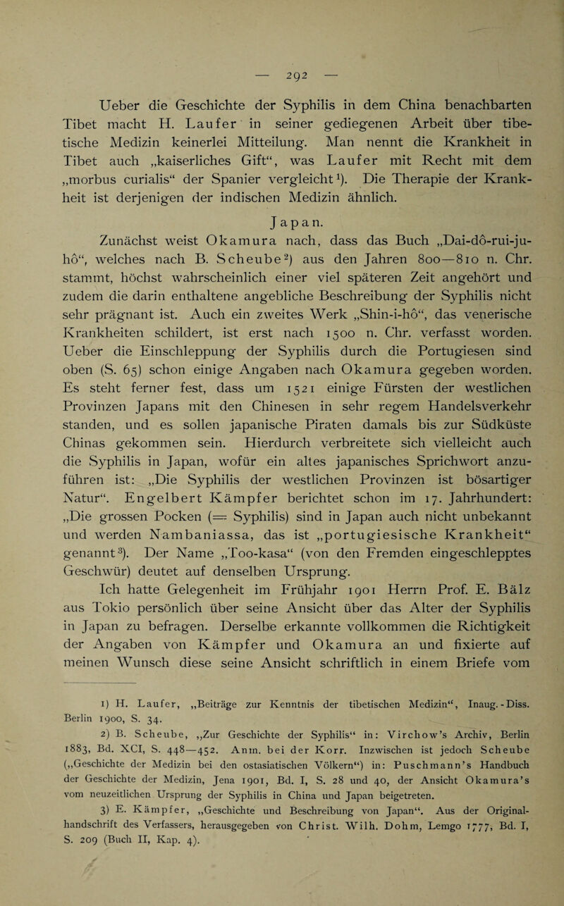 Ueber die Geschichte der Syphilis in dem China benachbarten Tibet macht H. Läufer in seiner gediegenen Arbeit über tibe¬ tische Medizin keinerlei Mitteilung. Man nennt die Krankheit in Tibet auch „kaiserliches Gift“, was Läufer mit Recht mit dem „morbus curialis“ der Spanier vergleicht1). Die Therapie der Krank¬ heit ist derjenigen der indischen Medizin ähnlich. Japan. Zunächst weist Okamura nach, dass das Buch „Dai-do-rui-ju- ho“, welches nach B. Scheube2) aus den Jahren 800—810 n. Chr. stammt, höchst wahrscheinlich einer viel späteren Zeit angehört und zudem die darin enthaltene angebliche Beschreibung der Syphilis nicht sehr prägnant ist. Auch ein zweites Werk „Shin-i-ho“, das venerische Krankheiten schildert, ist erst nach 1500 n. Chr. verfasst worden. Ueber die Einschleppung der Syphilis durch die Portugiesen sind oben (S. 65) schon einige Angaben nach Okamura gegeben worden. Es steht ferner fest, dass um 1521 einige Fürsten der westlichen Provinzen Japans mit den Chinesen in sehr regem Handelsverkehr standen, und es sollen japanische Piraten damals bis zur Südküste Chinas gekommen sein. Hierdurch verbreitete sich vielleicht auch die vSyphilis in Japan, wofür ein altes japanisches Sprichwort anzu¬ führen ist: „Die Syphilis der westlichen Provinzen ist bösartiger Natur“. Engelbert Kämpfer berichtet schon im 17. Jahrhundert: „Die grossen Pocken (= Syphilis) sind in Japan auch nicht unbekannt und werden Nambaniassa, das ist „portugiesische Krankheit“ genannt3). Der Name „Too-kasa“ (von den Fremden eingeschlepptes Geschwür) deutet auf denselben Ursprung. Ich hatte Gelegenheit im Frühjahr 1901 Herrn Prof. E. Bälz aus Tokio persönlich über seine Ansicht über das Alter der Syphilis in Japan zu befragen. Derselbe erkannte vollkommen die Richtigkeit der Angaben von Kämpfer und Okamura an und fixierte auf meinen Wunsch diese seine Ansicht schriftlich in einem Briefe vom 1) H. Läufer, „Beiträge zur Kenntnis der tibetischen Medizin4*, Inaug.-Diss. Berlin 1900, S. 34. 2) B. Scheube, „Zur Geschichte der Syphilis“ in: Virchow’s Archiv, Berlin 1883, Bd. XCI, S. 448—452. A nin. bei der Korr. Inzwischen ist jedoch Scheube („Geschichte der Medizin bei den ostasiatischen Völkern“) in: Puschmann’s Handbuch der Geschichte der Medizin, Jena 1901, Bd. I, S. 28 und 40, der Ansicht Okamura’s vom neuzeitlichen Ursprung der Syphilis in China und Japan beigetreten. 3) E. Kämpfer, „Geschichte und Beschreibung von Japan“. Aus der Original¬ handschrift des Verfassers, herausgegeben von Christ. Wilh. Dohm, Lemgo 1777, Bd. I, S. 209 (Buch II, Kap. 4).