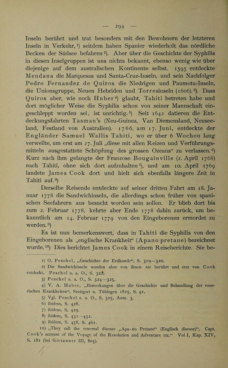 Inseln berührt und trat besonders mit den Bewohnern der letzteren Inseln in Verkehr,seitdem haben Spanier wiederholt das nördliche Becken der Südsee befahren1 2). Aber über die Geschichte der S}^philis in diesen Inselgruppen ist uns nichts bekannt, ebenso wenig wie über diejenige auf dem australischen Kontinente selbst. 1595 entdeckte Mendana die Marquesas und Santa-Cruz-Inseln, und sein Nachfolger Pedro Fernandez de Quiros die Niedrigen und Paumotu-Inseln, die Unionsgruppe, Neuen Hebriden und Torresinseln (1606).3). Dass Quiros aber, wie noch Huber4) glaubt, Tahiti betreten habe und dort möglicher Weise die Syphilis schon von seiner Mannschaft ein¬ geschleppt worden sei, ist unrichtig.5) Seit 1642 datieren die Ent¬ deckungsfahrten Tasman’s (Neu-Guinea, Van Diemensland, Neusee¬ land, Festland von Australien). 1766, am 17. Juni, entdeckte der Engländer Samuel Wallis Tahiti, wo er über 6 Wochen lang verweilte, um erst am 27. Juli „diese mit allen Reizen und Verführungs¬ mitteln ausgestattete Schöpfung des grossen Ozeans“ zu verlassen.6) Kurz nach ihm gelangte der P'ranzose Bougainville (2. April 1768) nach Tahiti, ohne sich dort aufzuhalten7), und am 10. April 1769 landete James Cook dort und hielt sich ebenfalls längere Zeit in Tahiti auf. 8) Derselbe Reisende entdeckte auf seiner dritten Fahrt am 18. Ja¬ nuar 1778 die Sandwichinseln, die allerdings schon früher von spani¬ schen Seefahrern aus besucht worden sein sollen. Er blieb dort bis zum 2. Februar 1778, kehrte aber Ende 1778 dahin zurück, um be¬ kanntlich am 14. Februar 1779 von den Eingeborenen ermordet zu werden.9) Es ist nun bemerkenswert, dass in Tahiti die Syphilis von den Eingeborenen als „englische Krankheit“ (Apano pretane) bezeichnet wurde.10) Dies berichtet James Cook in einem Reiseberichte. Sie be- 1) O. Peschei, „Geschichte der Erdkunde“, S. 319—320. 2) Die Sandwichinseln wurden aber von ihnen nie berührt und erst von Cook entdeckt. Peschei a. a. O., S. 32^. 3) Peschei a. a. O., S. 324—325. 4) V. A. Huber, „Bemerkungen über die Geschichte und Behandlung der vene¬ rischen Krankheiten“, Stuttgart u. Tübingen 1825, S. 41. 5) Vgl. Peschei a. a. O., S. 325, Änm. 3. 6) ibidem, S. 428. 7) ibidem, S. 429. 8) ibidem, S. 431--432. 9) ibidem, S. 458, S. 461. I0) „They call the venereal disease ,,Apa-no Pretane“ (Englisch disease)“. Capt. Cook’s account of the Voyage of the Resolution and Adventure etc.“ Vol I, Kap. XIV, S. 181 (bei Girtanner III, 805).