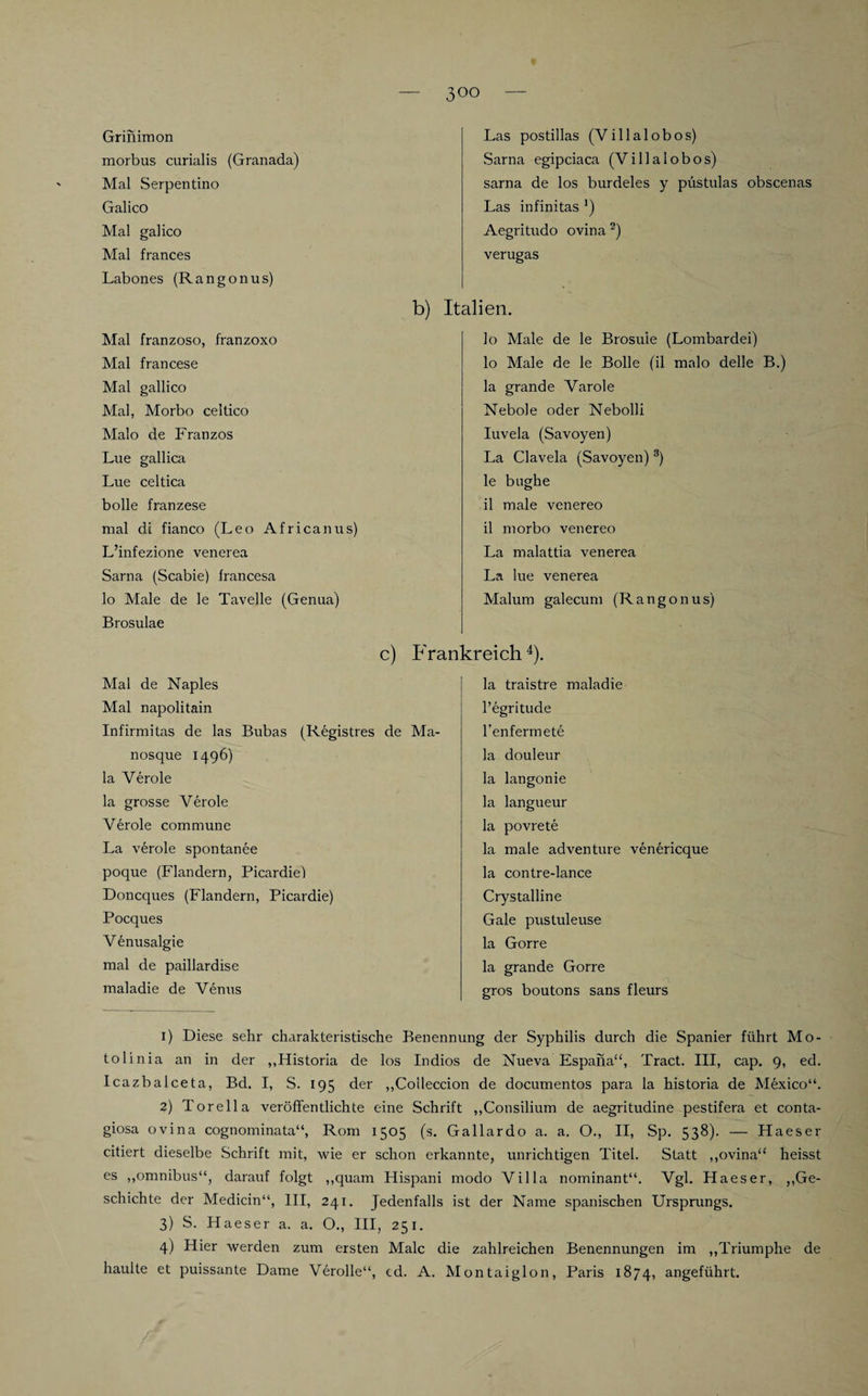 Grinimon morbus curialis (Granada) Mal Serpentino Galico Mal galico Mal frances Labones (Rangonus) Mal franzoso, franzoxo Mal francese Mal gallico Mal, Morbo celtico Malo de Franzos Lue gallica Lue celtica bolle franzese mal di fianco (Leo Africanus) L’infezione venerea Sarna (Scabie) francesa lo Male de le Tavelle (Genua) Brosulae Las postillas (Villalobos) Sarna egipciaca (Villalobos) sarna de los burdeles y püstulas obscenas Las infinitas *) Aegritudo ovina 1 2) verugas b) Italien. lo Male de le Brosuie (Lombardei) 10 Male de le Bolle (il malo delle B.) la grande Varole Nebole oder Nebolli Iuvela (Savoyen) La Clavela (Savoyen) 3) le bughe 11 male venereo il morbo venereo La malattia venerea La lue venerea Malum galecum (Rangonus) c) Frankreich4). Mal de Naples Mal napolitain Infirmitas de las Bubas (Registres de Ma- nosque 1496) la Veröle la grosse Veröle Veröle commune La veröle spontanee poque (Flandern, Picardie) Doncques (Flandern, Picardie) Pocques V enusalgie mal de paillardise maladie de Venus la traistre maladie l’egritude l’enfermete la douleur la langonie la langueur la povrete la male adventure venericque la contre-lance Crystalline Gale pustuleuse la Gorre la grande Gorre gros boutons sans fleurs 1) Diese sehr charakteristische Benennung der Syphilis durch die Spanier führt Mo- tolinia an in der „Historia de los Indios de NuevaEspana“, Tract. III, cap. 9, ed. Icazbalceta, Bd. I, S. 195 der „Colleccion de documentos para la historia de Mexico“. 2) Torella veröffentlichte eine Schrift „Consilium de aegritudine pestifera et conta¬ giosa ovina cognominata“, Rom 1505 (s. Gallardo a. a. O., II, Sp. 538). — Haeser citiert dieselbe Schrift mit, wie er schon erkannte, unrichtigen Titel. Statt „ovina“ heisst es ,,omnibus“, darauf folgt „quam Hispani modo Villa nominant“. Vgl. Haeser, „Ge¬ schichte der Medicin“, III, 241. Jedenfalls ist der Name spanischen Ursprungs. 3) S. Haeser a. a. O., III, 251. 4) Hier werden zum ersten Male die zahlreichen Benennungen im „Triumphe de hauite et puissante Dame Verolle“, cd. A. Montaiglon, Paris 1874, angeführt.